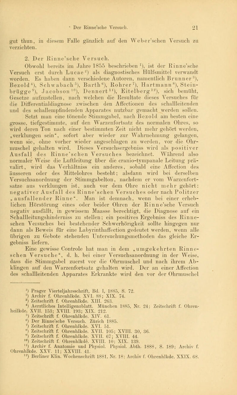 gut thun, in diesem Falle gänzlich auf den Web ersehen Versuch zu verzichten. 2. Der Rinne'sche Versuch. Obwohl bereits im Jahre 1855 beschrieben x), ist der Rinne'sche Versuch erst durch Lucae-) als diagnostisches Hülfsmittel verwandt Avorden. Es haben dann verschiedene Autoren, namentlich Brunn er 3), Bezold4), Schwabach5), Barth6), Rohrer7), Hartmann8), Stein- brügge1'). Jacobson10), Dennert11), Eitelberg12), sich bemüht, Gesetze aufzustellen, nach welchen die Resultate dieses Versuches für die Differentialdiagnose zwischen den Affection en des schallleitenden und des schallempfindenden Apparates nutzbar gemacht werden sollen. Setzt man eine tönende Stimmgabel, nach Bezold am besten eine grosse, tiefgestimmte, auf den Warzenfortsatz des normalen Ohres, so wird deren Ton nach einer bestimmten Zeit nicht mehr gehört werden, „verklungen sein, sofort aber wieder zur Wahrnehmung gelangen, wenn sie, ohne vorher wieder angeschlagen zu werden, vor die Ohr- muschel gehalten wird. Dieses Versuchsergebniss wird als positiver Ausfall des Rinne'schen Versuches bezeichnet. Während also normaler Weise die Luftleitung über die cranio-tympanale Leitung prä- valirt, wird das Verhältniss ein anderes, sobald eine Affection des äusseren oder des Mittelohres besteht; alsdann wird bei derselben Versuchsanordnung der Stimmgabelton, nachdem er vom Warzenfort- satze aus verklungen ist, auch vor dem Ohre nicht mehr gehört: negativer Ausfall des Rinne'schen Versuches oder nach Politzer .ausfallender Rinne*. Man ist demnach, wenn bei einer erheb- lichen Hörstörung eines oder beider Ohren der Rinne'sche Versuch negativ ausfallt, in gewissem Maasse berechtigt, die Diagnose auf ein Schallleitungshinderniss zu stellen; ein positives Ergebniss des Rinne- schen Versuches bei bestehender Schwerhörigkeit sollte hingegen nur dann als Beweis für eine Labyrinthaffection gedeutet werden, wenn alle übrigen zu Gebote stehenden Untersuchungsmethoden das gleiche Er- gebniss liefern. Eine gewisse Controle hat man in dem „umgekehrten Rinne- schen Versuche, d. h. bei einer Versuchsanordnung in der Weise, dass die Stimmgabel zuerst vor die Ohrmuschel und nach ihrem Ab- klingen auf den Warzenfortsatz gehalten wird. Der an einer Affection des schallleitenden Apparates Erkrankte wird den vor der Ohrmuschel ') Prager Vierteljahrsschrift, Bd. I, 1885, S. 72. 2) Archiv f. Ohrenhlkde. XVI. 88; XIX. 74. 3) Zeitschrift f. Ohrenhlkde. XIII. 263. 4) Aerztliches Intelligenzblatt. München 1885, Nr. 24; Zeitschrift f. Ohren- heilkde. XVII. 153; XVIII. 193; XIX. 212. 5) Zeitschrift f. Ohrenhlkde. XIV. 61. 6) Der Rinne'sche Versuch. Zürich 1885. 7) Zeitschrift f. Ohrenhlkde. XVI. 51. 8) Zeitschrift f. Ohrenhlkde. XVII. 105; XVIII. 30, 36. 9) Zeitschrift f. Ohrenhlkde. XVII. 67; XVIII. 44. 10) Zeitschrift f. Ohrenhlkde. XVIII. 10; XIX. 139. ) Archiv f. Anatomie und Physiol. Physiol. Abth. 1888, S. 189; Archiv f. Ohrenhlkde. XXV. 11; XXVIII. 41. 12) Berliner Klin. Wochenschrift 1881, Nr. 18; Archiv f. Ohrenhlkde. XXIX. 68.