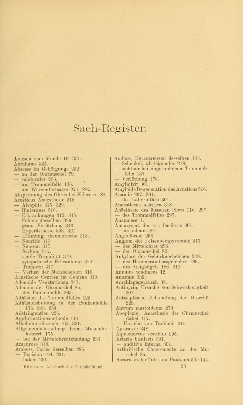 Sach-Register. Ablesen vom Munde 16. 331. Abrahams 335. Abscess im Gehörgange 232. — an der Ohrmuschel 79. — subduraler 286. — am Trommelfelle 126. — am Warzenfortsatze 271. 287. Abspannung des Ohres bei Sklerose 188. Acusticus Anaesthesie 318 — Atrophie 315. 329. — Bluterguss 316. — Erkrankungen 312. 315. — Fehlen desselben 329. — graue Verfärbung 316. — Hyperästhesie 303. 321. — Lähmung, rheumatische 318. — Neuritis 316. — Neurom 317. — Sarkom 317. — senile Torpidität 319. — sympathische Erkrankung 320. — Tumoren 317. - Verlust der Markscheiden 316. Acustische Centren im Gehirne 319. Adenoide Vegetationen 347. Adenom der Ohrmuschel 85. — der Paukenhöhle 265. Adhäsion des Trommelfelles 123- Adhäsionsbildung in der Paukenhöhle 176. 248. 254. Adstringentien 226. Agglutinationsmethode 114. Alkobolmissbrauch 165. 301. Allgemeinbehandlung beim Mittelohr- katarrh 175. — bei der Mittelohrentzündung 233. Amaurose 318. Amboss, Caries desselben 285. — Excision 194. 291. — haken 291. Bürkner, Lehrbuch der Ohrenheilkunde. Amboss, Herausreissen desselben 145. — Schenkel, absteigender 218. — sichtbar bei eingesunkenem Trommel- felle 137. — Verlöthung 176. Amylnitrit 301. Amyloide Degeneration des Acusticus 316. Anämie 267. 301. — des Labyrinthes 301. Anaesthesia acustica 318. Anästhesie des äusseren Ohres 116. 297. — des Trommelfelles 297. Anamnese 1. Aneurysma der art. basilaris 301. — cirsoideum 82. Angiofibrom 256. Angiom der Felsenbeinpyramide 317. — des Mittelohres 256. — der Ohrmuschel 82. Ankylose der Gehörknöchelchen 248. — des Hammerambossgelenkes 186. — des Steigbügels 186. 312. Annulus tendineus 12. Anosmie 339. Anschlagegeräusch 38. Antipyrin, Ursache von Schwerhörigkeit 301. Antiseptische Behandlung der Otorrhö 228. Antrum mastoideum 279. Apoplexie, Anästhesie der Ohrmuschel dabei 117. — Ursache von Taubheit 315. Aprosexie 348. Aquaeductus vestibuli 295. Arteria basilaris 301. — auditiva interna 301. Arthritische Concremente an der Mu- schel 85. Ascaris in der Tuba und Paukenhöhle 144.