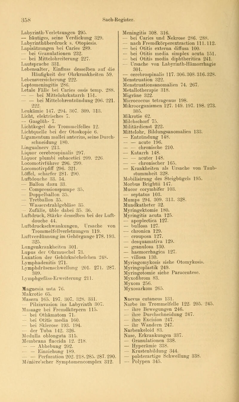 Labyrinth-Verletzungen 29). — häutiges, seine Verdickung 329. Labyrinthüberdruek s. Otopiesis. Lapisätzungen bei Caries 289. — bei Granulationen 232. — bei Mittelohreiterung 227. Lautsprache 331. Lebensalter, Einfluss desselben auf die Häufigkeit der Ohrkrankheiten 59. Lebensversicherung 222. Leptomeningitis 286. Letale Fälle bei Caries ossis temp. 288. - bei Mittelohrkatarrh 151. bei Mittelohrentzündung 206. 221. 222. Leukämie 147. 294. 307. 309. 313. Licht, elektrisches 7. — Gasglüh- 7. Lichtkegel des Trommelfelles 12. Lichtquelle bei der Otoskopie 6. Ligamentum mallei anterius, seine Durch- schneidung 180. Lingualnerv 213. Liquor cerebrospinalis 297. Liquor plumbi subacetici 209. 226. Locomotivführer 296. 299. Locomotivpfiff 296. 321. Löffel, scharfer 281. 290. Luftdouche 33. 54. — Ballon dazu 33. — Compressionspumpe 35. - Doppelballon 35. - Tretballon 35. - Wasserstrahlgebläse 35. - Zufälle, üble dabei 35. 36. Luftdruck, Stärke desselben bei der Luft- douche 44. Luftdrucksclvwaukungen, Ursache von Trommelfell Verletzungen 119. Luftverdünnung im Gehörgange 178. 193. 325. Lungenkrankheiten 301. Lupus der Ohrmuschel 73. Luxation der Gehörknöchelchen -J4>. Lymphadenitis 271. Lymphdrüsenschwellunsr 201. 271. 287. 309. Lymphgefäss-Erweiterung 211. Magnesia usta 76. Makrotie 65. Masern 165. 197. 307. 32s. 331. - Pilzinvasion ins Labyrinth 307. Massage bei Fremdkörpern 115. — bei Othämatom 71. — bei Otitis media 160. - bei Sklerose 193. 194. - der Tuba 142. 326. Medulla oblongata 315. Membrana flaccida 12. 218. - Abhebung 202. — — Einziehung 189. Perforation 202. 218.285. 287. 290. Mrniere'scher Symptomencomplex 312. Meningitis 308. 316. — bei Caries und Nekrose 286. 288. — nach Fremdkörperextraction 111.112. — bei Otitis externa diffusa 100. — bei Otitis media simplex acuta 151. — bei Otitis media diphtheritica 241. — Ursache von Labyrinth-Hämorrhagie 301. — cerebrospinalis 117. 306.308.316.328. Menstruation 322. Menstruationsanomalien 74. 267. Metallotherapie 318. Migräne 322. Micrococcus tetragenus 198. Mikroorganismen 127. 149. 197. 198. 273. 305. Mikrotie 62. Milchschorf 75. Militärdienst 222. Mittelohr, Bildungsanomalien 133. — Entzündung 148. — — acute 196. — — chronische 210. — Katarrh 148. — — acuter 148. — — chronischer 165. — Krankheiten als Ursache von Taub- stummheit 328. Mobilisirung des Steigbügels l'.iö. Morbus Brightii 147. Mucor corymbifer 103. — septatus 103. Mumps 294. 309. 313. 328. Mundkatheter 32. Myringektomie 180. Myringitis acuta 125. — apoplectica 127. — bullosa 127. — chronica 129. — croup osa 127. — desquamativa 129. — granulosa 130. — haemorrhagica 127. — villosa 130. Myringomykosis siehe Otomykosis. Myringoplastik 249. Myringotomie siehe Paracentese. Myxofibrom 83. Myxom 256. Myxosarkom 265. Naevus cutaneus 131. Narbe im Trommelfelle 122. 205. 245. — ihre Bewegungen 246. — ihre Durchschneidung 247. — ihre Excision 247. — ihr Wandern 247. Narbenkeloid 83. Nase, Erkrankungen 337. — Granulationen 338. — Hyperämie 338. - Krustenbildung 344. — polsterartige Schwellung 338. — Polypen 345.