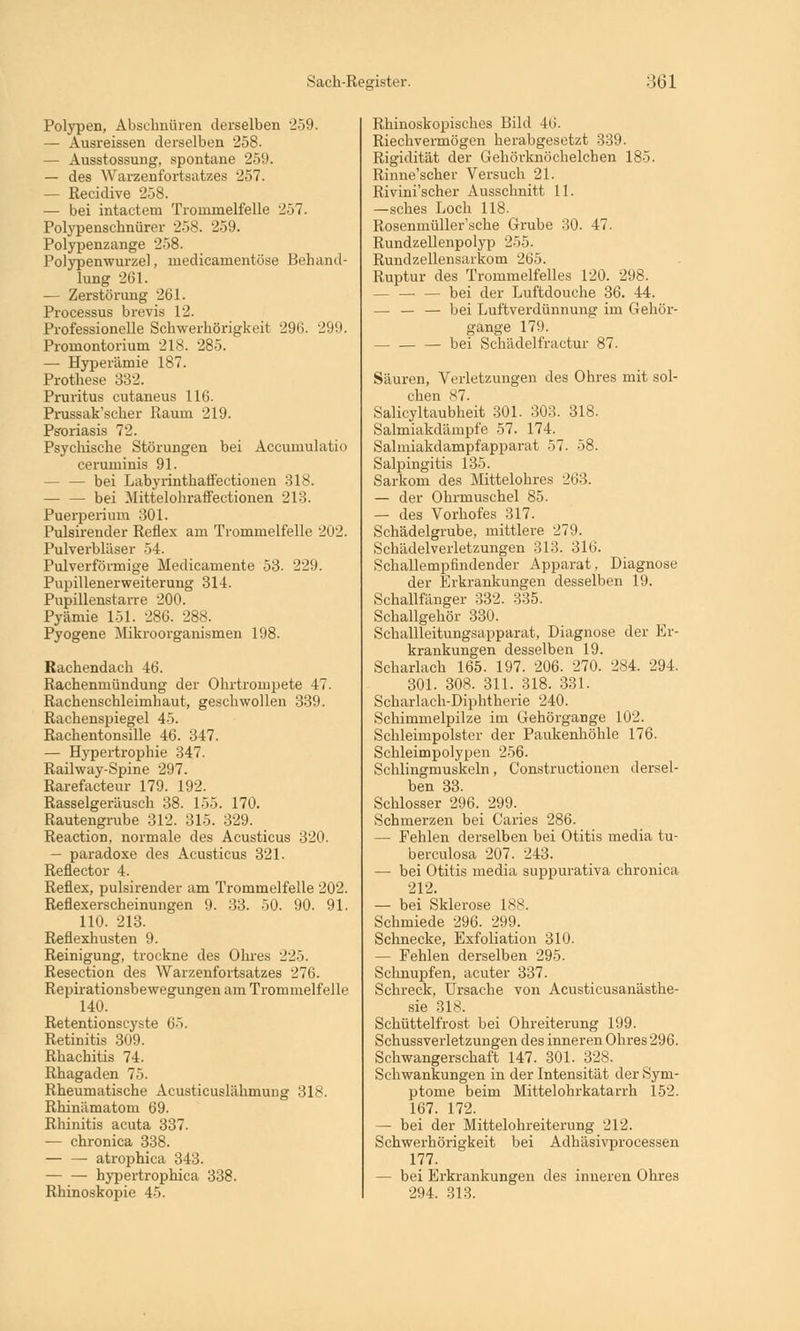 Polypen, Abschnüren derselben 2-59. — Ausreissen derselben 258. — Ausstossung, spontane 259. — des Warzenfortsatzes 257. — Recidive 258. — bei intactem Trommelfelle 257. Polypenscbnürer 258. 259. Polypenzange 258. Polypenwurzel, medicamentöse Behand- lung 261. — Zerstörung 261. Processus brevis 12. Professionelle Schwerhörigkeit 296. 299. Promontorium 218. 285. — Hyperämie 187. Prothese 332. Pruritus eutaneus 116. Prussak'seker Raum 219. Psoriasis 72. Psychische Störungen bei Accuinulatio ceruminis 91. - — bei Labyrinthatfectionen 318. bei Mittelohraffectionen 213. Puerperium 301. Pulsirender Reflex am Trommelfelle 202. Pulverbläser 54. Pulverförmige Medicamente 53. 229. Pupillenerweiterung 314. Pupillenstarre 200. Pyämie 151. 28G. 288. Pyogene Mikroorganismen 198. Rachendach 46. Rachenmündung der Ohrtrompete 47. Rachenschleimhaut, geschwollen 339. Rachenspiegel 45. Rachentonsille 46. 347. — Hypertrophie 347. Railway-Spine 297. Rarefacteur 179. 192. Rasselgeräusch 38. 155. 170. Rautengrube 312. 315. 329. Reaction, normale des Acusticus 320. — paradoxe des Acusticus 321. Reflector 4. Reflex, pulsirender am Trommelfelle 202. Reflexerscbeinungen 9. 33. 50. 90. 91. 110. 213. Reflexhusten 9. Reinigung, trockne des Ohres 225. Resection des Warzenfortsatzes 276. Repirationsbewegungen am Trommelfelle 140. Retentionstyste 65. Retinitis 309. Rhachitis 74. Rhagaden 75. Rheumatische Acusticuslähmung 318. Rhinämatom 69. Rhinitis acuta 337. — chronica 338. atrophica 343. — — hypertrophica 338. Rhinoskopie 45. Rhinoskopisches Bild 46. Riechvermögen herabgesetzt 339. Rigidität der Gehörknöchelchen 185. Rinne'scher Versuch 21. Rivini'scher Ausschnitt 11. —sches Loch 118. Rosenmüller'sche Grube 30. 47. Rundzellenpolyp 255. Rundzellensarkom 265. Ruptur des Trommelfelles 120. 298. - — — bei der Luftdouche 36. 44. — — — bei Luftverdünnung im Gehör- gange 179. bei Schädelfractur 87. Säuren, Verletzungen des Ohres mit sol- chen 87. Salieyltaubheit 301. 303. 318. Salmiakdämpfe 57. 174. Salmiakdampfapparat 57. 58. Salpingitis 135. Sarkom des Mittelohres 263. — der Ohrmuschel 85. — des Vorhofes 317. Schädelgrube, mittlere 2711. Schädelverletzungen 313. 316. Schallempfindender Apparat, Diagnose der Erkrankungen desselben 19. Schallfänger 332. 335. Schallgehör 330. Schallleitungsapparat, Diagnose der Er- krankungen desselben 19. Scharlach 165. 197. 206. 270. 284. 294. 301. 308. 311. 318. 331. Scharlach-Diphtherie 240. Schimmelpilze im Gehörgange 102. Schleimpolster der Paukenhöhle 176. Schleimpolypen 256. Schlingmuskeln, Constructionen dersel- ben 33. Schlosser 296. 299. Schmerzen bei Caries 286. — Fehlen derselben bei Otitis media tu- berculosa 207. 243. — bei Otitis media suppurativa chronica 212. — bei Sklerose 188. Schmiede 296. 29!). Schnecke, Exfoliation 310. — Fehlen derselben 295. Schnupfen, acuter 337. Schreck, Ursache von Acusticusanästhe- sie 3ls. Schüttelfrost bei Ohreiterung 199. Schussverletzungen des inneren Ohres 296. Schwangerschaft 147. 301. 328. Schwankungen in der Intensität der Sym- ptome beim Mittelohrkatarrh 152. 167. 172. — bei der Mittelohreiterung 212. Schwerhörigkeit bei Adhäsivprocessen 177. — bei Erkrankungen des inneren Ohres 294. 313.