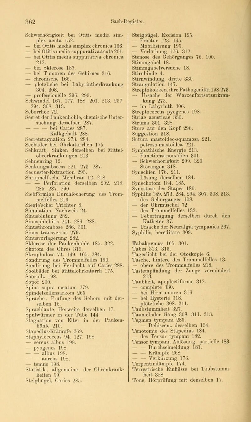 Schwerhörigkeit bei Otitis media sim- plex acuta 152. — bei Otitis media simplex chronica 166. — bei Otitis media suppurativa acuta 201. — bei Otitis media suppurativa chronica 212. — bei Sklerose 187. — bei Tumoren des Gehirnes 316. — chronische 166. — plötzliche bei Labyrintherkrankung 304. 308. — professionelle 296. 291). Schwindel 167. 177. 188. 201. 213. 257. 294. 308. 313. Seborrhoe 72. Secret der Paukenhöhle, chemische Unter- suchung desselben 287. bei Caries 287. Kalkgehalt 288. Secretstagnation 273. 284. Seebäder bei Ohrkatarrhen 175. Sehkraft, Sinken derselben bei Mittel- ohrerkrankungen 213. Sehnenring 12. Senkungsabscess 221. 273. 287. Sequester-Extraction 293. ShrapneH'sche Membran 12. 218. — — Perforation derselben 202. 218. 285. 287. 290. Siebförmige Durchlöcherung des Trom- melfelles 216. Siegle'scher Trichter 8. Simulation, Nachweis 24. Sinusblutung 282. Sinusphlebitis 241. 286. 288. Sinusthrombose 286. 301. Sinus transversus 279- Sinusvorlagerung 282. Sklerose der Paukenhöhle 185. 322. Skotom des Ohres 319. Skrophulose 74. 149. 165. 284. Sondirung des Trommelfelles 190. Sondirung bei Verdacht auf Caries 288. Soolbäder bei Mittelohrkatarrh 175. Soorpilz 198. Sopor 200. Spina supra meatum 279. Spindelzellensarkom 265. Sprache, Prüfung des Gehörs mit der- selben 16. Sprachlaute, Hörweite derselben 17. Spulwürmer in der Tube 144. Stagnation von Eiter in der Pauken- höhle 210. Stapedius-Krämpfe 269. Staphylococcus 94. 127. 198. — cereus albus 198. — pyogenes 198. albus 198. aureus 198. — tenuis 198. Statistik, allgemeine, der Ohrenkrank- heiten 59. Steigbügel, Caries 285. Steigbügel, Excision 195. - Fractur 123. 145. — Mobilisirung 195. — Verlöthung 176. 312. Stenose des Gehörganges 76. 100. Stimmgabel 18. Stimmgabelversuche 18. Stirnbinde 4. Stirnwindung, dritte 330. Strangulation 147. Streptokokken,ihre Pathogenität 198.273. — Ursache der Warzenfortsatzerkran- kung 273. — im Labyrinth 306. Streptococcus pyogenes 198. Striae acusticae 330. Struma 301. 328. Sturz auf den Kopf 296. Suggestion 318. Sutura mastoideo-squamosa 221. — petroso-mastoidea 221. Sympathische Energie 213. — Functionsanomalien 301. — Schwerhörigkeit 299. 320. — Störungen 318. Synechien 176. 211. — Lösung derselben 184. Synechotom 184. 185. Synostose des Stapes 186. Syphilis 149. 273. 284. 294. 307. 308. 313. — des Gehörganges 108. — der Ohrmuschel 72. — des Trommelfelles 132. — Uebertragung derselben durch den Katheter 37. — Ursache der Neuralgia tympanica 267. Syphilis, hereditäre 309. Tabakgenuss 165. 301. Tabes 313. 315. Tageslicht bei der Otoskopie 6. Tasche, hintere des Trommelfelles 13. — obere des Trommelfelles 218. Tastempfindung der Zunge vermindert 213. Taubheit, apoplectiforme 312. — complete 330. — bei Hirntumoren 316. — bei Hysterie 318. — plötzliche 308. 311. Taubstummheit 327. Taumelnder Gang 308. 311. 313. Tegmen tympani 285. — — Dehiscenz desselben 134. Tenotomie des Stapedius 184. — des Tensor tympani 182. Tensor tympani, Ablösung, partielle 183. — — Durchschneidung 181. — — Krämpfe 268. — — Verkürzung 176. Terpentindämpfe 174. Terrestrische Einflüsse bei Taubstumm- heit 328. Töne, Hörprüfung mit denselben 17.