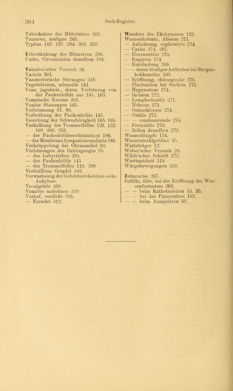 Tubei-kulose des Mittelohres 242. Tumoren, maligne 263. Typhus 149. 197. 284. 301. 328. Uebertäubung des Hörnerven 296. Umbo, Circumcision desselben 185. Yalsalva'scher Versuch 26. Variola 301. Vasomotorische Störungen 318. Vegetationen, adenoide 341. Vena jugularis, deren Verletzung von der Paukenhöhle aus 145. 163. Venerische Excesse 301. Venöse Stauungen 165. Verbrennung 81. 86. Verbrühung der Paukenhöhle 145. Vererbung der Schwerhörigkeit 165. 185. Verkalkung des Trommelfelles 126. 132. 169. 206. 253. — der Paukenhöhlenschleimhaut 186. — der Membrana tympani secundaria 186. Verkrüppelung der Ohrmuschel 80. Verletzungen des Gehörganges 85. — des Labyrinthes 295. — der Paukenhöhle 145. — des Trommelfelles 118. 298. Verticillium Graphii 103. Verwachsung der Gehörknöchelchen siehe Ankylose. Vocalgehör 330. Vomitus matutinus :!:!!). Vorhof, verdickt 305. — Exsudat 312. Wandern der Ekchymosen 122. Warzenfortsatz, Abscess 271. — Anbohrung, explorative 274. — Caries 274. 285. — Eburneation 274. — Empyem 274. — Entzündung 269. deren häufiges Auftreten bei Strepto- kokkeneiter 198. — Eröffnung, chirurgische 276. — Fluctuation bei Sarkom 271. — Hyperostose 274. — Incision 272. — Lymphadenitis 271. — Nekrose 271. — Osteosklerose 274. — Ostitis 272. — — condensirende 274. — Periostitis 270. — Zellen desselben 272. Wasserdämpfe 174. Wasserstrahlgebläse 35. Watteträger 52. Weber'scher Versuch 20. Wilde'scher Schnitt 272. Worttaubheit 319. Würgebewegungen 339. Zahncaries 267. Zufälle, üble, bei der Eröffnung des War- zenfortsatzes 282. — — beim Katheterisiren 33. 35. bei der Paracentese 163. — — beim Ausspritzen 50.