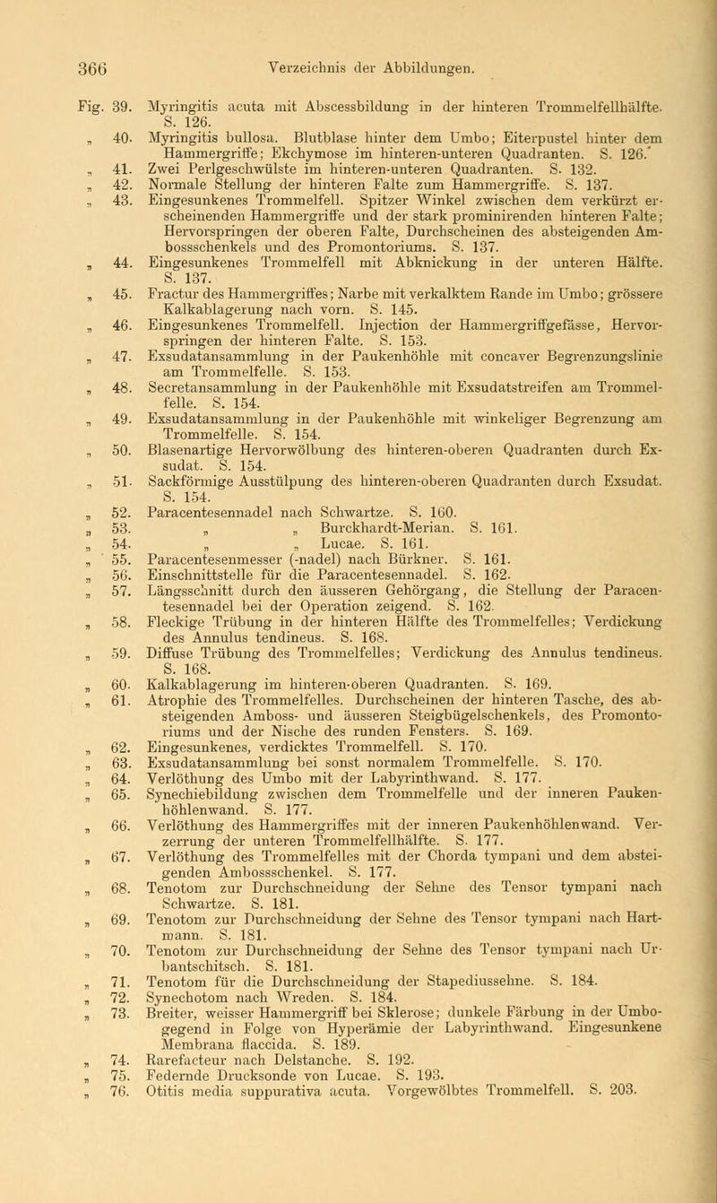 Fig. 39. Myringitis acuta mit Abscessbildung in der hinteren Trommelfellhälfte- S. 126. „ 40- Myringitis bullosa. Blutblase hinter dem Umbo; Eiterpustel hinter dem Hammergriffe; Ekchymose im hinteren-unteren Quadranten. S. 126. „ 41. Zwei Perlgeschwülste im hinteren-unteren Quadranten. S. 132. 42. Normale Stellung der hinteren Falte zum Hammergriffe. S. 137. ., 43. Eingesunkenes Trommelfell. Spitzer Winkel zwischen dem verkürzt er- scheinenden Hammergriffe und der stark prominirenden hinteren Falte; Hervorspringen der oberen Falte, Durchscheinen des absteigenden Am- bossschenkels und des Promontoriums. S. 137. „ 44. Eingesunkenes Trommelfell mit Abknickung in der unteren Hälfte. S. 137. , 45. Fractur des Hammergriffes; Narbe mit verkalktem Rande im Umbo; grössere Kalkablagerung nach vorn. S. 145. B 46. Eingesunkenes Trommelfell. Injection der Hamrnergriffgefässe, Hervor- springen der hinteren Falte. S. 153. „ 47. Exsudatansammlung in der Paukenhöhle mit concaver Begrenzungslinie am Trommelfelle. S. 153. „ 48. Secretansammlung in der Paukenhöhle mit Exsudatstreifen am Trommel- felle. S. 154. „ 49. Exsudatansammlung in der Paukenhöhle mit winkeliger Begrenzung am Trommelfelle. S. 154. „ 50. Blasenartige Hervorwölbung des hinteren-oberen Quadranten durch Ex- sudat. S. 154. „ 51- Sackförmige Ausstülpung des hinteren-oberen Quadranten durch Exsudat. S. 154. „ 52. Paracentesennadel nach Schwartze. S. 160. „ 53. „ „ Burckhardt-Merian. S. 161. „ 54. „ „ Lucae. S. 161. B 55. Paracentesenmesser (-nadel) nach Bürkner. S. 161. „ 56. Einschnittstelle für die Paracentesennadel. S. 162. „ 57. Längsschnitt durch den äusseren Gehörgang, die Stellung der Paracen- tesennadel bei der Operation zeigend. S. 162. „ 58. Fleckige Trübung in der hinteren Hälfte des Trommelfelles; Verdickung des Annulus tendineus. S. 168. „ 59. Diffuse Trübung des Trommelfelles; Verdickung des Annulus tendineus. S. 168. „ 60- Kalkablagerung im hinteren-oberen Quadranten. S. 169. „ 61. Atrophie des Trommelfelles. Durchscheinen der hinteren Tasche, des ab- steigenden Amboss- und äusseren Steigbügelschenkels, des Promonto- riums und der Nische des runden Fensters. S. 169. „ 62. Eingesunkenes, verdicktes Trommelfell. S. 170. „ 63. Exsudatansammlung bei sonst normalem Trommelfelle. S. 170. „ 64. Verlöthung des Umbo mit der Labyrinthwand. S. 177. „ 65. Synechiebildung zwischen dem Trommelfelle und der inneren Pauken- höhlenwand. S. 177. „ 66. Verlöthung des Hammergriffes mit der inneren Paukenhöhlenwand. Ver- zerrung der unteren Trommelfellhälfte. S. 177. „ 67. Verlöthung des Trommelfelles mit der Chorda tympani und dem abstei- genden Ambossschenkel. S. 177. „ 68. Tenotom zur Durchschneidung der Sehne des Tensor tympani nach Schwartze. S. 181. „ 69. Tenotom zur Durchschneidung der Sehne des Tensor tympani nach Hart- mann. S. 181. „ 70. Tenotom zur Durchschneidung der Sehne des Tensor tympani nach Ur- bantschitsch. S. 181. „ 71. Tenotom für die Durchschneidung der Stapediussehne. S. 184. „ 72. Synechotom nach Wreden. S. 184. B 73. Breiter, weisser Hammergriff bei Sklerose; dunkele Färbung in der Umbo- gegend in Folge von Hyperämie der Labyrinthwand. Eingesunkene Membrana flaccida. S. 189. „ 74. Rarefacteur nach Delstanche. S. 192. „ 75. Federnde Drucksonde von Lucae. S. 193. „ 76. Otitis media suppurativa acuta. Vorgewölbtes Trommelfell. S. 203.