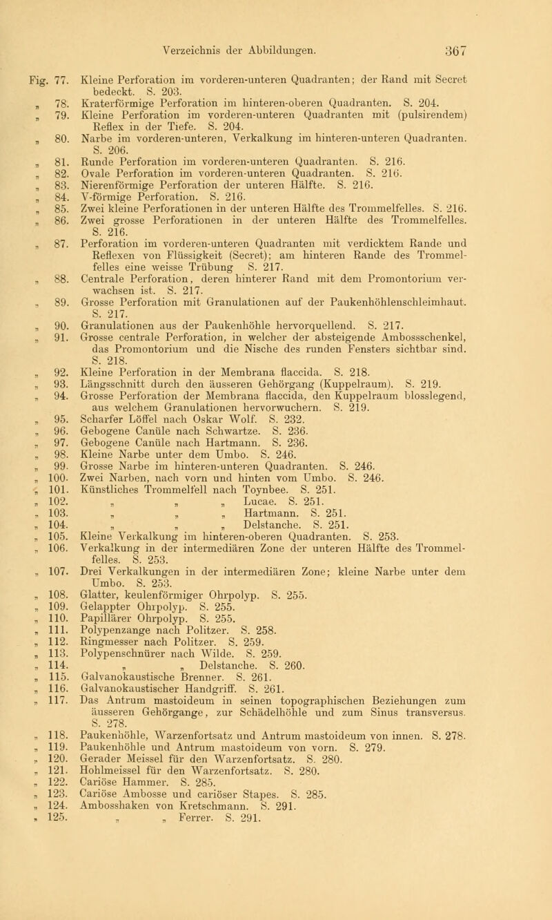 Fig. 77. Kleine Perforation im vorderen-unteren Quadranten; der Rand mit Secret bedeckt. S. 203. „ 78. Kraterförmige Perforation im hinteren-oberen Quadranten. S. 204. „ 79. Kleine Perforation im vorderen-unteren Quadranten mit (pulsirendem) Reflex in der Tiefe. S. 204. „ 80. Narbe im vorderen-unteren, Verkalkung im hinteren-unteren Quadranten. S. 206. „ 81. Runde Perforation im vorderen-unteren Quadranten. S. 216. „ 82. Ovale Perforation im vorderen-unteren Quadranten. S. 216. „ 83. Nierenförmige Perforation der unteren Hälfte. S. 216. „ 84. V-förmige Perforation. S. 216. B 85. Zwei kleine Perforationen in der unteren Hälfte des Trommelfelles. S. 216. „ 86. Zwei grosse Perforationen in der unteren Hälfte des Trommelfelles. S. 216. „ 87. Perforation im vorderen-unteren Quadranten mit verdicktem Rande und Reflexen von Flüssigkeit (Secret); am hinteren Rande des Trommel- felles eine weisse Trübung S. 217. „ 88. Centrale Perforation, deren hinterer Rand mit dem Promontorium ver- wachsen ist. S. 217. 89. Grosse Perforation mit Granulationen auf der Paukenhöhlenschleimhaut. S. 217. „ 90. Granulationen aus der Paukenhöhle hervorquellend. S. 217. „ 91. Grosse centrale Perforation, in welcher der absteigende Ambossschenkel, das Promontorium und die Nische des runden Fensters sichtbar sind. S. 218. „ 92. Kleine Perforation in der Membrana flaccida. S. 218. „ 93. Längsschnitt durch den äusseren Gehörgang (Kuppelraum). S. 219. „ 94. Grosse Perforation der Membrana flaccida, den Kuppelraum biossiegend, aus welchem Granulationen hervorwuchern. S. 219. „ 95. Scharfer Löffel nach Oskar Wolf. S. 232. „ 96. Gebogene Canüle nach Schwartze. S. 236. „ 97. Gebogene Canüle nach Hartmann. S. 236. „ 98. Kleine Narbe unter dem Umbo. S. 246. „ 99. Grosse Narbe im hinteren-unteren Quadranten. S. 246. „ 100- Zwei Narben, nach vorn und hinten vom Umbo. S. 246. „ 101. Künstliches Trommelfell nach Toynbee. S. 251. „ 102. „ „ „ Lucae. S. 251. , 103. „ „ „ Hartmann. S. 251. „ 104. „ „ „ Delstanche. S. 251. „ 105. Kleine Verkalkung im hinteren-oberen Quadranten. S. 253. ., 106. Verkalkung in der intermediären Zone der unteren Hälfte des Trommel- felles. S. 253. „ 107. Drei Verkalkungen in der intermediären Zone; kleine Narbe unter dem Umbo. S. 253. „ 108. Glatter, keulenförmiger Ohrpolyp. S. 255. „ 109. Gelappter Ohrpolyp. S. 255. „ 110. Papillärer Ohrpolyp. S. 255. „ 111. Polypenzange nach Politzer. S. 258. „ 112. Ringmesser nach Politzer. S. 259. „ 113. Polypenschnürer nach Wilde. S. 259. „114. „ „ Delstanche. S. 260. „ 115. Galvanokaustische Brenner. S. 261. „ 116. Galvanokaustischer Handgriff. S. 261. „ 117. Das Antrum mastoideum in seinen topographischen Beziehungen zum äusseren Gehörgange, zur Schädelhöhle und zum Sinus transversus. S. 278. ?, 118. Paukenhöhle, Warzenfortsatz und Antrum mastoideum von innen. S. 278. „ 119. Paukenhöhle und Antrum mastoideum von vorn. S. 279. „ 120. Gerader Meissel für den Warzenfortsatz. S. 280. „ 121. Hohlmeissel für den Warzenfortsatz. S. 280. „ 122. Cariöse Hammer. S. 285. , 123. Cariöse Ambosse und cariöser Stapes. S. 285. „ 124. Ambosshaken von Kretschmann. S. 291. „ 125. „ „ Ferrer. S. 291.