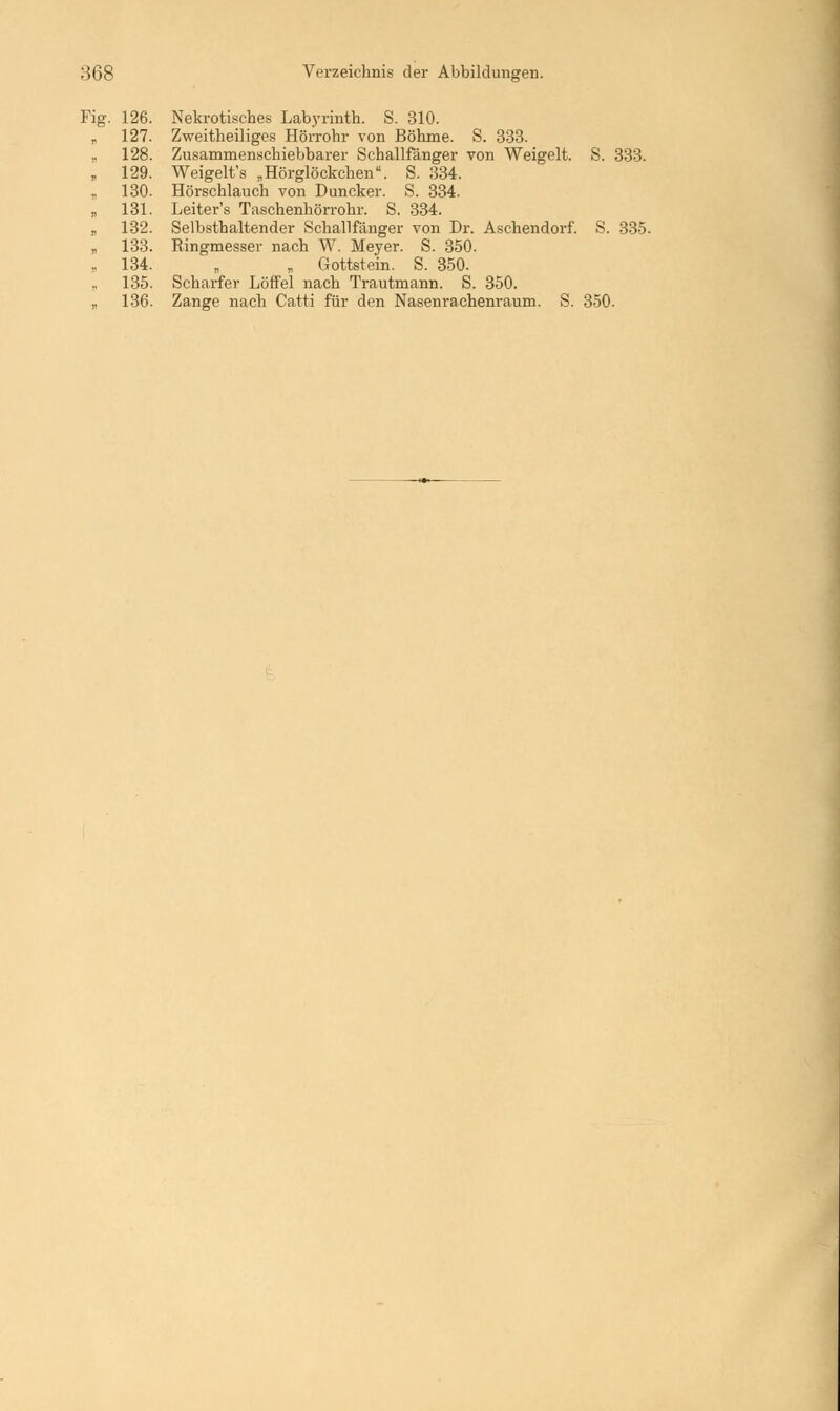 Fig. 126. Nekrotisches Labyrinth. S. 310. „ 127. Zweitheiliges Hörrohr von Böhme. S. 333. „ 128. Zusamrnenschiebbarer Schallfänger von Weigelt. S. 333. » 129. Weigelt's „Hörglöckchen. S. 334. , 130. Hörschlauch von Duncker. S. 334. „ 131. Leiter's Taschenhörrohr. S. 334. „ 132. Selbsthaltender Schallfänger von Dr. Aschendorf. S. 335. „ 133. Ringmesser nach W. Meyer. S. 350. „ 134. „ „ Gottstein. S. 350. 135. Scharfer Löffel nach Trautmann. S. 350. „ 136. Zange nach Catti für den Nasenrachenraum. S. 350.