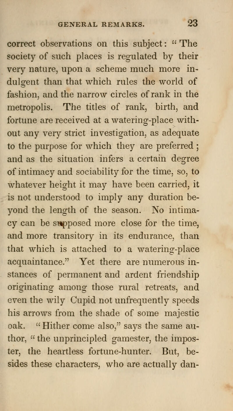 correct observations on this subject: •• The society of such places is regulated by their very nature, upon a scheme much more in- dulgent than that which rules the world of fashion, and the narrow circles of rank in the metropolis. The titles of rank, birth, and fortune are received at a watering-place with- out any very strict investigation, as adequate to the purpose for which they are preferred ; and as the situation infers a certain degree of intimacy and sociability for the time, so, to whatever height it may have been carried, it is not understood to imply any duration be- yond the length of the season. No intima- cy can be supposed more close for the time, and more transitory in its endurance, than that which is attached to a watering-place acquaintance. Yet there are numerous in- stances of permanent and ardent friendship originating among those rural retreats, and even the wily Cupid not unfrequently speeds his arrows from the shade of some majestic oak. Hither come also, says the same au- thor,  the unprincipled gamester, the impos- ter, the heartless fortune-hunter. But, be- sides these characters, who are actually dan-