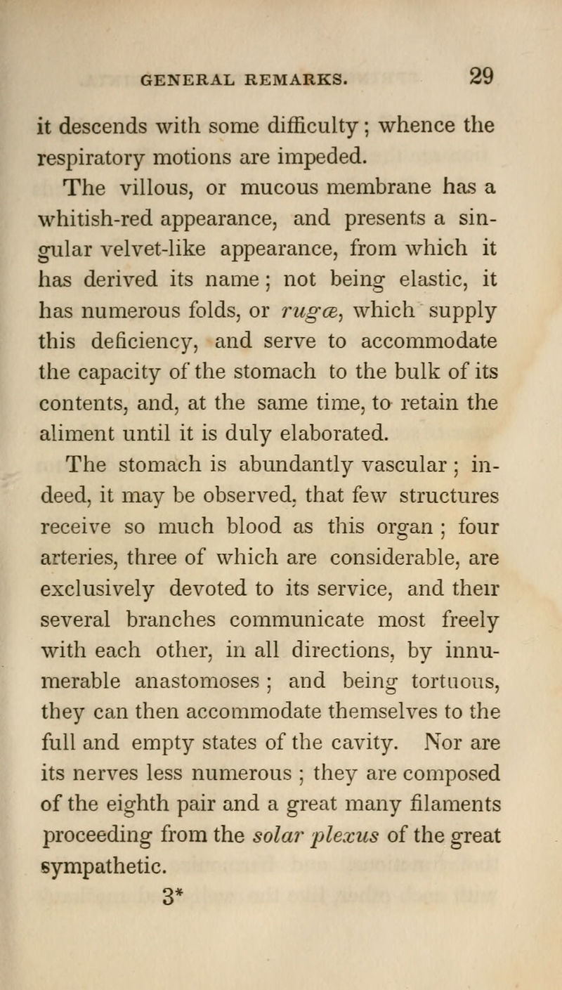 it descends with some difficulty; whence the respiratory motions are impeded. The villous, or mucous membrane has a whitish-red appearance, and presents a sin- gular velvet-like appearance, from which it has derived its name; not being elastic, it has numerous folds, or rugce, which supply this deficiency, and serve to accommodate the capacity of the stomach to the bulk of its contents, and, at the same time, to retain the aliment until it is duly elaborated. The stomach is abundantly vascular ; in- deed, it may be observed, that few structures receive so much blood as this organ ; four arteries, three of which are considerable, are exclusively devoted to its service, and their several branches communicate most freely with each other, in all directions, by innu- merable anastomoses ; and being tortuous, they can then accommodate themselves to the full and empty states of the cavity. Nor are its nerves less numerous ; they are composed of the eighth pair and a great many filaments proceeding from the solar plexus of the great sympathetic.