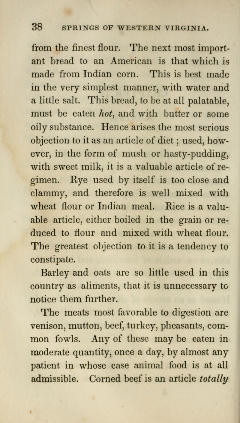 from the finest flour. The next most import- ant bread to an American is that which is made from Indian corn. This is best made in the very simplest manner, with water and a little salt. This bread, to be at all palatable, must be eaten hot, and with butter or some oily substance. Hence arises the most serious objection to it as an article of diet; used, how- ever, in the form of mush or hasty-pudding, with sweet milk, it is a valuable article of re- gimen. Rye used by itself is too close and clammy, and therefore is well mixed with wheat flour or Indian meal. Rice is a valu- able article, either boiled in the grain or re- duced to flour and mixed with wheat flour. The greatest objection to it is a tendency to constipate. Barley and oats are so little used in this country as aliments, that it is unnecessary to notice them further. The meats most favorable to digestion are venison, mutton, beef, turkey, pheasants, com- mon fowls. Any of these may be eaten in moderate quantity, once a day, by almost any patient in whose case animal food is at all admissible. Corned beef is an article totally