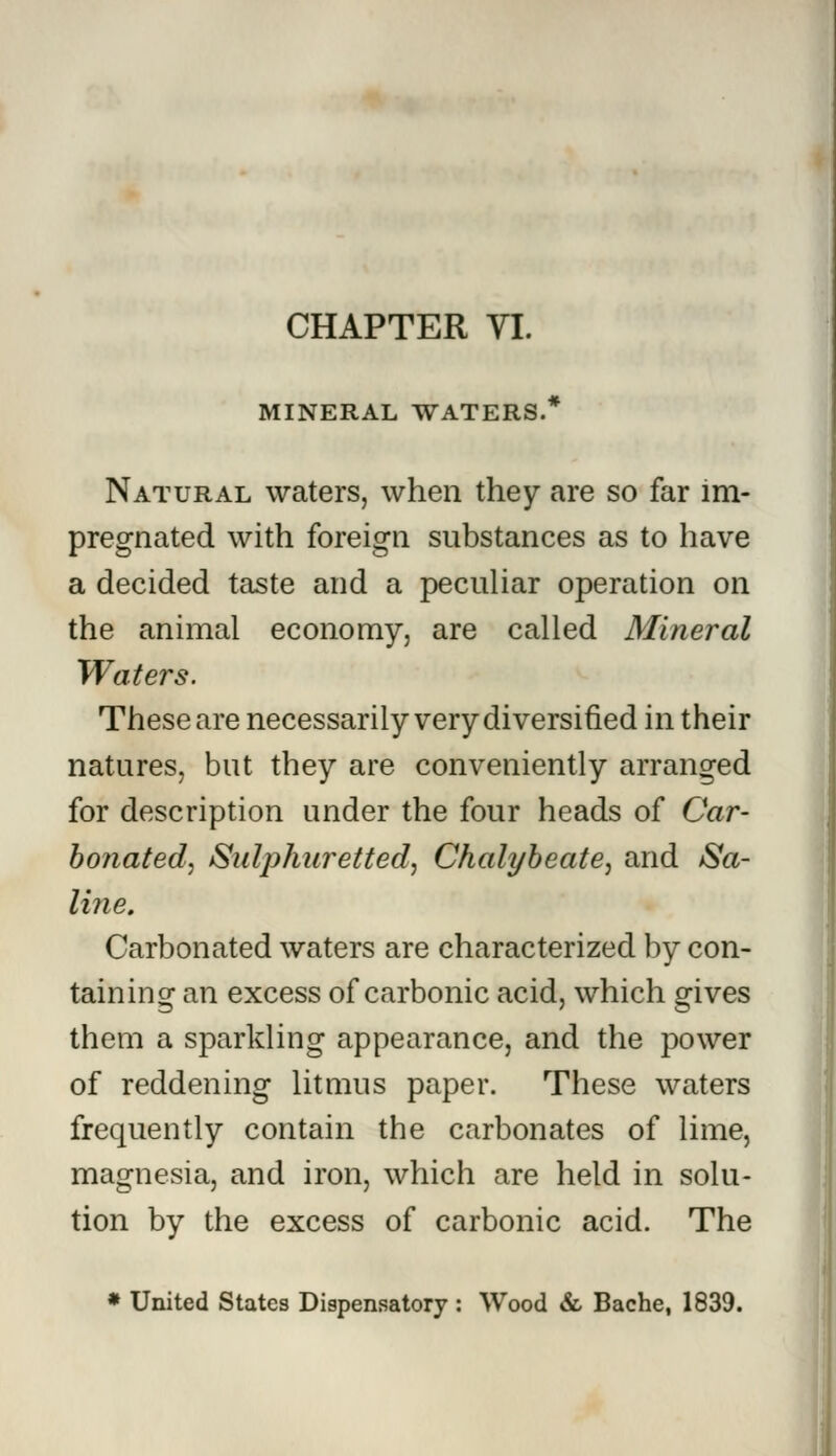 MINERAL WATERS.* Natural waters, when they are so far im- pregnated with foreign substances as to have a decided taste and a peculiar operation on the animal economy, are called Mineral Waters. These are necessarily very diversified in their natures, but they are conveniently arranged for description under the four heads of Car- bonated, Sulphuretted, Chalybeate, and Sa- line. Carbonated waters are characterized by con- taining an excess of carbonic acid, which gives them a sparkling appearance, and the power of reddening litmus paper. These waters frequently contain the carbonates of lime, magnesia, and iron, which are held in solu- tion by the excess of carbonic acid. The * United States Dispensatory : Wood & Bache, 1839.