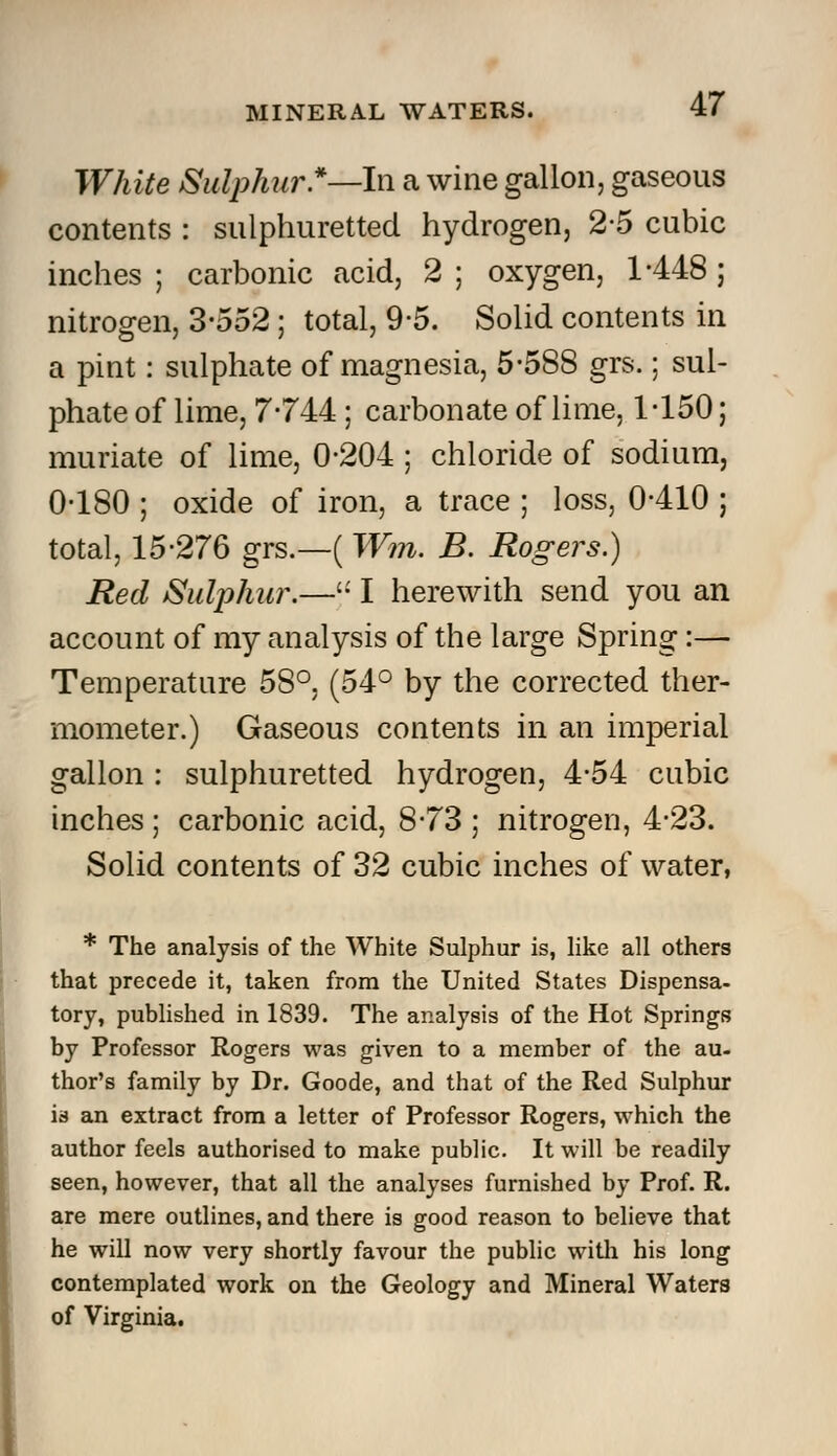 White Sulphur.*—In a wine gallon, gaseous contents : sulphuretted hydrogen, 2-5 cubic inches ; carbonic acid, 2 ; oxygen, 1-448 ; nitrogen, 3-552 ; total, 9-5. Solid contents in a pint: sulphate of magnesia, 5-588 grs.; sul- phate of lime, 7-744 ; carbonate of lime, 1-150; muriate of lime, 0-204 ; chloride of sodium, 0-180 ; oxide of iron, a trace ; loss, 0-410 ; total, 15-276 grs.—( Wm. B. Rogers.) Red Sulphur.—'•' I herewith send you an account of my analysis of the large Spring:— Temperature 58°, (54° by the corrected ther- mometer.) Gaseous contents in an imperial gallon : sulphuretted hydrogen, 4-54 cubic inches ; carbonic acid, 8-73 ; nitrogen, 4-23. Solid contents of 32 cubic inches of water, * The analysis of the White Sulphur is, like all others that precede it, taken from the United States Dispensa- tory, published in 1839. The analysis of the Hot Springs by Professor Rogers was given to a member of the au- thor's family by Dr. Goode, and that of the Red Sulphur is an extract from a letter of Professor Rogers, which the author feels authorised to make public. It will be readily seen, however, that all the analyses furnished by Prof. R. are mere outlines, and there is good reason to believe that he will now very shortly favour the public with his long contemplated work on the Geology and Mineral Waters of Virginia.