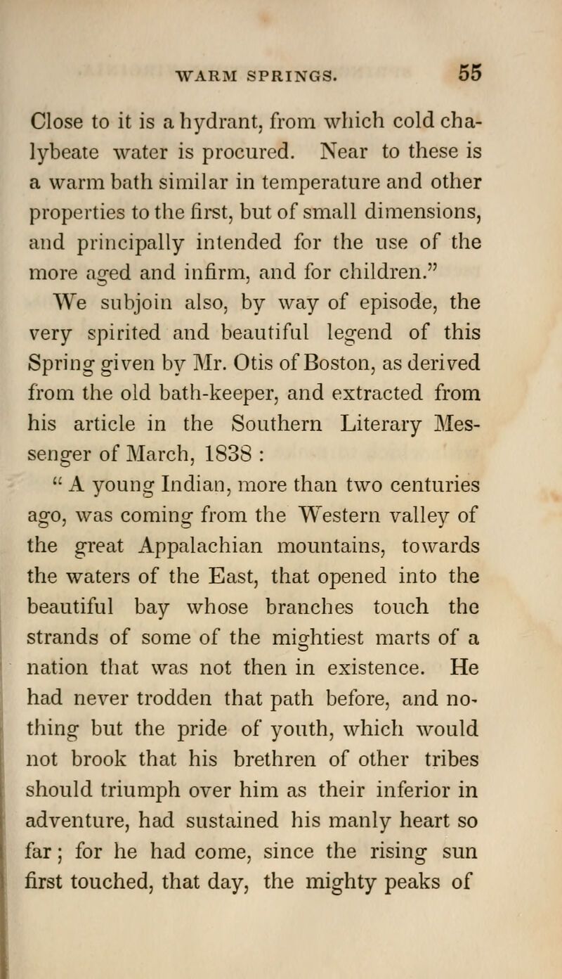 Close to it is a hydrant, from which cold cha- lybeate water is procured. Near to these is a warm bath similar in temperature and other properties to the first, but of small dimensions, and principally intended for the use of the more aged and infirm, and for children. We subjoin also, by way of episode, the very spirited and beautiful legend of this Spring given by Mr. Otis of Boston, as derived from the old bath-keeper, and extracted from his article in the Southern Literary Mes- senger of March, 1838 :  A young Indian, more than two centuries ago, was coming from the Western valley of the great Appalachian mountains, towards the waters of the East, that opened into the beautiful bay whose branches touch the strands of some of the mightiest marts of a nation that was not then in existence. He had never trodden that path before, and no- thing but the pride of youth, which would not brook that his brethren of other tribes should triumph over him as their inferior in adventure, had sustained his manly heart so far; for he had come, since the rising sun first touched, that day, the mighty peaks of