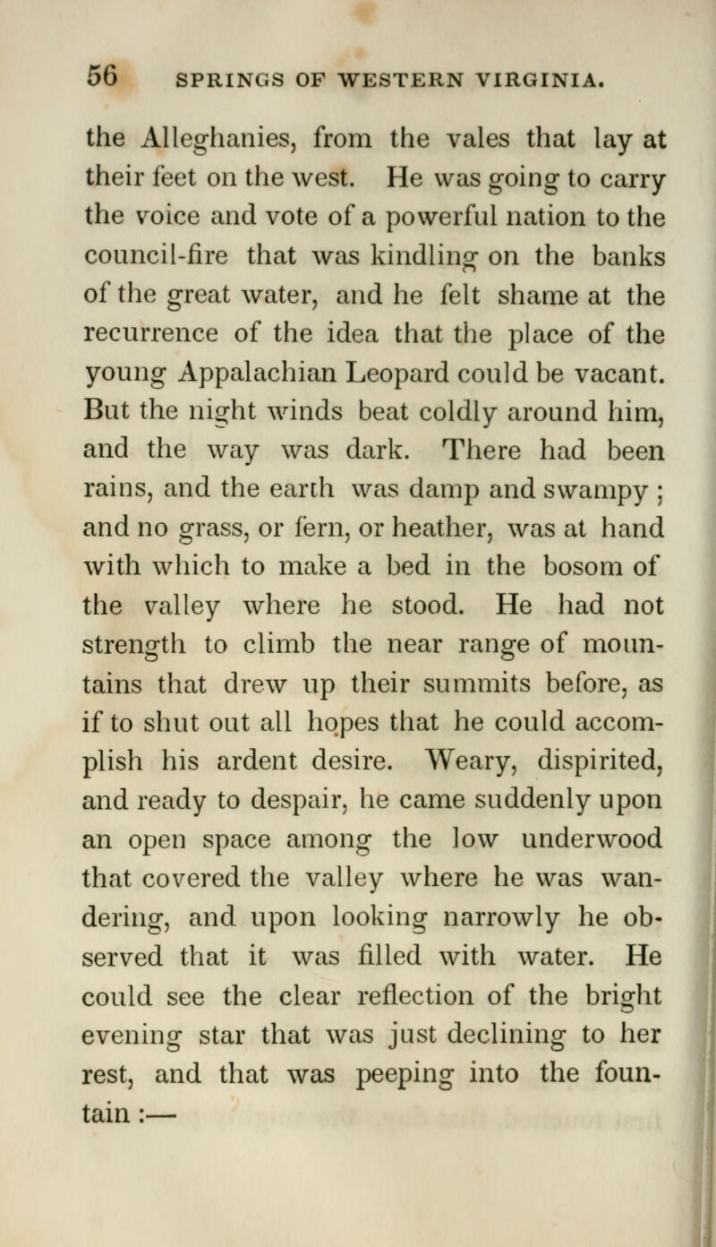 the Alleghanies, from the vales that lay at their feet on the west. He was going to carry the voice and vote of a powerful nation to the council-fire that was kindling: on the banks of the great water, and he felt shame at the recurrence of the idea that the place of the young Appalachian Leopard could be vacant. But the night winds beat coldly around him, and the way was dark. There had been rains, and the earth was damp and swampy ; and no grass, or fern, or heather, was at hand with which to make a bed in the bosom of the valley where he stood. He had not strength to climb the near range of moun- tains that drew up their summits before, as if to shut out all hopes that he could accom- plish his ardent desire. Weary, dispirited, and ready to despair, he came suddenly upon an open space among the low underwood that covered the valley where he was wan- dering, and. upon looking narrowly he ob- served that it was filled with water. He could see the clear reflection of the bright evening star that was just declining to her rest, and that was peeping into the foun- tain :—