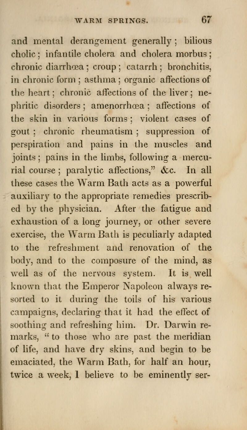 and mental derangement generally; bilious cholic ; infantile cholera and cholera morbus ; chronic diarrhoea; croup ; catarrh ; bronchitis, in chronic form ; asthma ; organic affections of the heart; chronic affections of the liver; ne- phritic disorders ; amenorrhea ; affections of the skin in various forms ; violent cases of gout ; chronic rheumatism ; suppression of perspiration and pains in the muscles and joints ; pains in the limbs, following a mercu- rial course ; paralytic affections, &c. In all these cases the Warm Bath acts as a powerful auxiliary to the appropriate remedies prescrib- ed by the physician. After the fatigue and exhaustion of a long journey, or other severe exercise, the Warm Bath is peculiarly adapted to the refreshment and renovation of the body, and to the composure of the mind, as well as of the nervous system. It is well known that the Emperor Napoleon alwa3rs re- sorted to it during the toils of his various campaigns, declaring that it had the effect of soothing and refreshing him. Dr. Darwin re- marks,  to those who are past the meridian of life, and have dry skins, and begin to be emaciated, the Warm Bath, for half an hour, twice a week, 1 believe to be eminently ser-