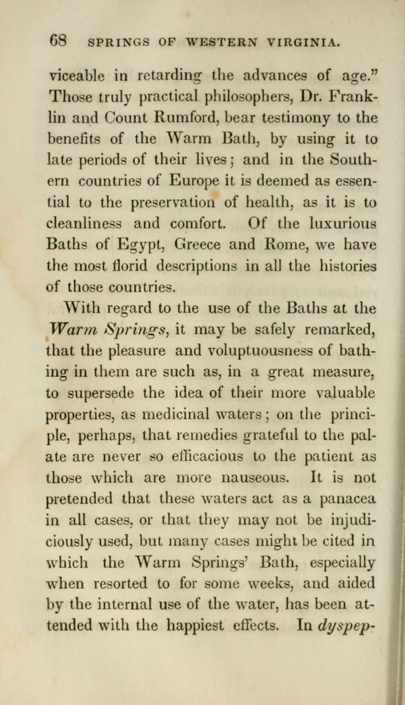 viceable in retarding the advances of asre. Those truly practical philosophers, Dr. Frank- lin and Count Rumford, bear testimony to the benefits of the Warm Bath, by using it to late periods of their lives; and in the South- ern countries of Europe it is deemed as essen- tial to the preservation of health, as it is to cleanliness and comfort. Of the luxurious Baths of Egypt, Greece and Rome, we have the most florid descriptions in all the histories of those countries. With regard to the use of the Baths at the Warm Springs, it may be safely remarked, that the pleasure and voluptuousness of bath- ing in them are such as, in a great measure, to supersede the idea of their more valuable properties, as medicinal waters; on the princi- ple, perhaps, that remedies grateful to the pal- ate are never so efficacious to the patient as those which are more nauseous. It is not pretended that these waters act as a panacea in all cases, or that they may not be injudi- ciously used, but many cases might be cited in which the Warm Springs' Bath, especially when resorted to for some weeks, and aided by the internal use of the water, has been at- tended with the happiest effects. In dyspep-