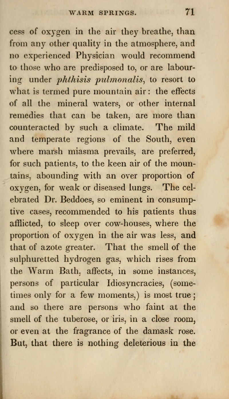 cess of oxygen in the air they breathe, than from any other quality in the atmosphere, and no experienced Physician would recommend to those who are predisposed to, or are labour- ing under phthisis pulmonalis, to resort to what is termed pure mountain air: the effects of all the mineral waters, or other internal remedies that can be taken, are more than counteracted by such a climate. The mild and temperate regions of the South, even where marsh miasma prevails, are preferred, for such patients, to the keen air of the moun- tains, abounding with an over proportion of oxygen, for weak or diseased lungs. The cel- ebrated Dr. Beddoes, so eminent in consump- tive cases, recommended to his patients thus afflicted, to sleep over cow-houses, where the proportion of oxygen in the air was less, and that of azote greater. That the smell of the sulphuretted hydrogen gas, which rises from the Warm Bath, affects, in some instances, persons of particular Idiosyncracies, (some- times only for a few moments,) is most true; and so there are persons who faint at the smell of the tuberose, or iris, in a close room, or even at the fragrance of the damask rose. But, that there is nothing deleterious in the