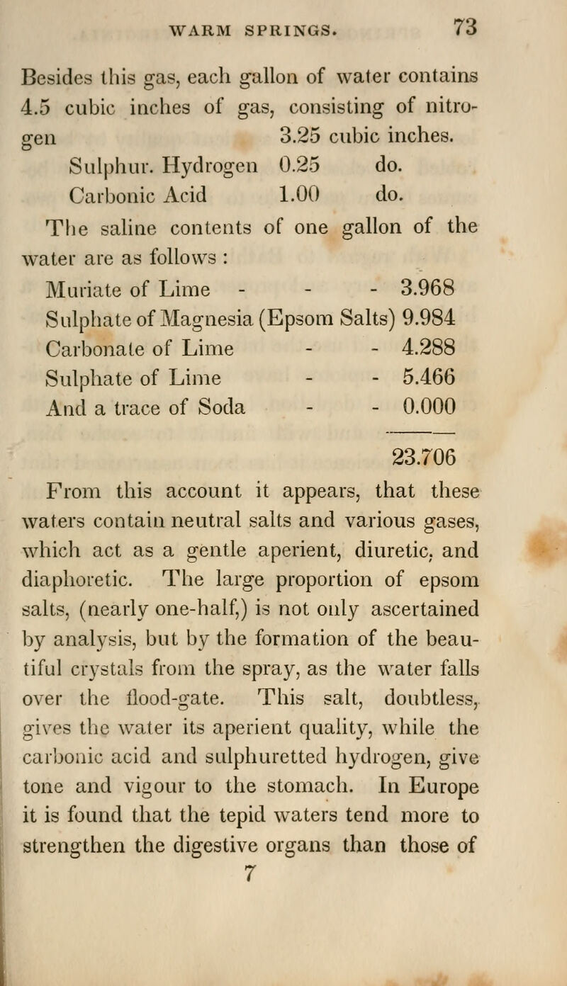 Besides this gas, each gallon of water contains 4.5 cubic inches of gas, consisting of nitro- gen 3.25 cubic inches. Sulphur. Hydrogen 0.25 do. Carbonic Acid 1.00 do. The saline contents of one gallon of the water are as follows : Muriate of Lime - - - 3.968 Sulphate of Magnesia (Epsom Salts) 9.984 Carbonate of Lime - - 4.288 Sulphate of Lime - - 5.466 And a trace of Soda - - 0.000 23.706 From this account it appears, that these waters contain neutral salts and various gases, which act as a gentle aperient, diuretic, and diaphoretic. The large proportion of epsom salts, (nearly one-half,) is not only ascertained by analysis, but by the formation of the beau- tiful crystals from the spray, as the water falls over the tlood-gate. This salt, doubtless, gives the water its aperient quality, while the carbonic acid and sulphuretted hydrogen, give tone and vigour to the stomach. In Europe it is found that the tepid waters tend more to strengthen the digestive organs than those of 7