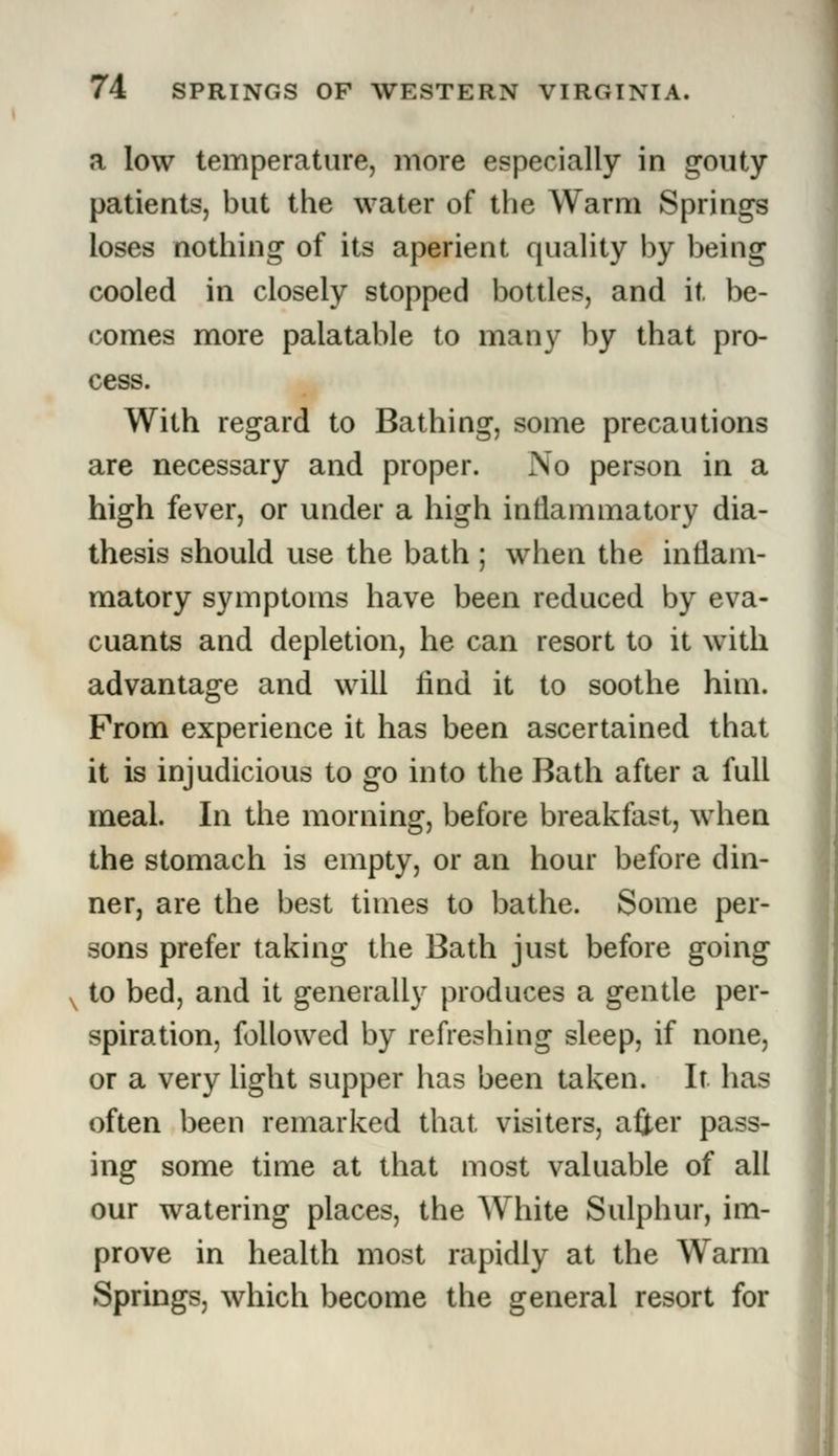 a low temperature, more especially in gouty patients, but the water of the Warm Springs loses nothing of its aperient quality by being cooled in closely stopped bottles, and it be- comes more palatable to many by that pro- cess. With regard to Bathing, some precautions are necessary and proper. No person in a high fever, or under a high inflammatory dia- thesis should use the bath ; when the inflam- matory symptoms have been reduced by eva- cuants and depletion, he can resort to it with advantage and will find it to soothe him. From experience it has been ascertained that it is injudicious to go into the Bath after a full meal. In the morning, before breakfast, when the stomach is empty, or an hour before din- ner, are the best times to bathe. Some per- sons prefer taking the Bath just before going to bed, and it generally produces a gentle per- spiration, followed by refreshing sleep, if none, or a very light supper has been taken. It has often been remarked that visiters, after pass- ing some time at that most valuable of all our watering places, the White Sulphur, im- prove in health most rapidly at the Warm Springs, which become the general resort for