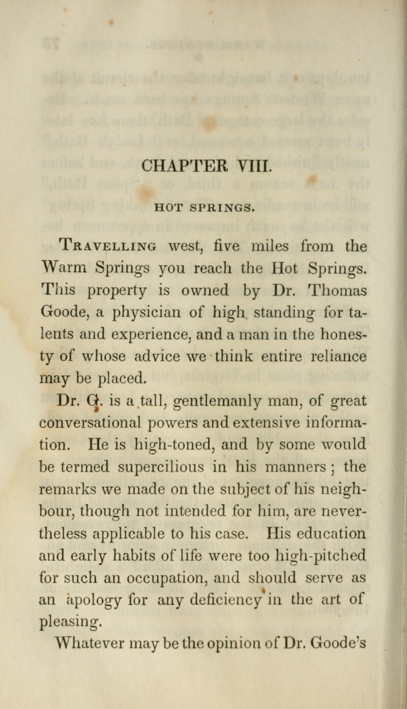 HOT SPRINGS. Travelling west, five miles from the Warm Springs you reach the Hot Springs. This property is owned by Dr. Thomas Goode, a physician of high standing for ta- lents and experience, and a man in the hones- ty of whose advice we think entire reliance may be placed. Dr. G. is a tall, gentlemanly man, of great conversational powers and extensive informa- tion. He is high-toned, and by some would be termed supercilious in his manners ; the remarks we made on the subject of his neigh- bour, though not intended for him, are never- theless applicable to his case. His education and early habits of life were too high-pitched for such an occupation, and should serve as an apology for any deficiency in the art of pleasing. Whatever may be the opinion of Dr. Goode's