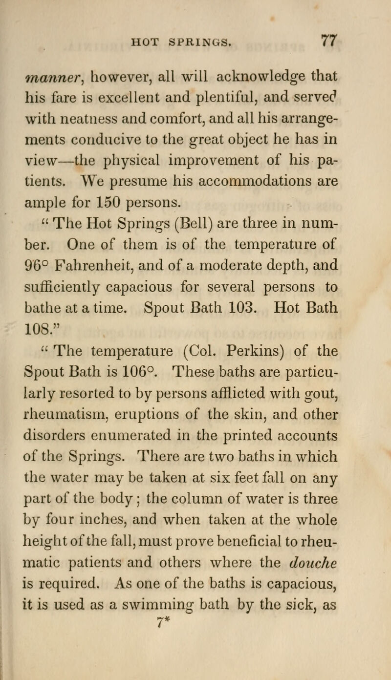 manner, however, all will acknowledge that his fare is excellent and plentiful, and served with neatness and comfort, and all his arrange- ments conducive to the great object he has in view—the physical improvement of his pa- tients. We presume his accommodations are ample for 150 persons.  The Hot Springs (Bell) are three in num- ber. One of them is of the temperature of 96° Fahrenheit, and of a moderate depth, and sufficiently capacious for several persons to bathe at a time. Spout Bath 103. Hot Bath 108.  The temperature (Col. Perkins) of the Spout Bath is 106°. These baths are particu- larly resorted to by persons afflicted with gout, rheumatism, eruptions of the skin, and other disorders enumerated in the printed accounts of the Springs. There are two baths in which the water may be taken at six feet fall on any part of the body; the column of water is three by four inches, and when taken at the whole height of the fall, must prove beneficial to rheu- matic patients and others where the douche is required. As one of the baths is capacious, it is used as a swimming bath by the sick, as 7*