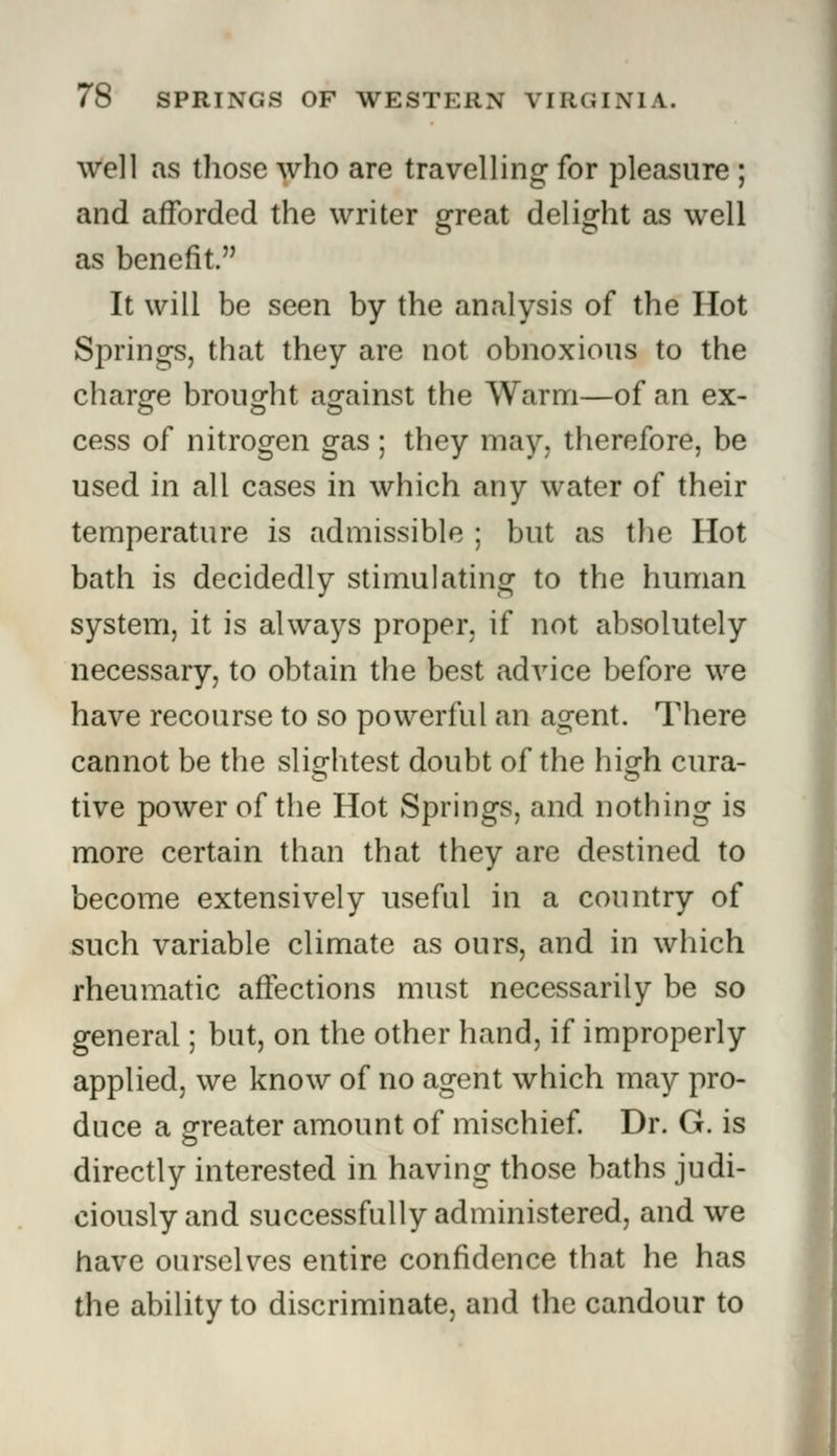 well as those who are travelling for pleasure ; and afforded the writer great delight as well as benefit. It will be seen by the analysis of the Hot Springs, that they are not obnoxious to the charge brought against the Warm—of an ex- cess of nitrogen gas ; they may, therefore, be used in all cases in which any water of their temperature is admissible ; but as the Hot bath is decidedly stimulating to the human system, it is always proper, if not absolutely necessary, to obtain the best advice before we have recourse to so powerful an agent. There cannot be the slightest doubt of the high cura- tive power of the Hot Springs, and nothing is more certain than that they are destined to become extensively useful in a country of such variable climate as ours, and in which rheumatic affections must necessarily be so general; but, on the other hand, if improperly applied, we know of no agent which may pro- duce a sweater amount of mischief. Dr. G. is directly interested in having those baths judi- ciously and successfully administered, and we have ourselves entire confidence that he has the ability to discriminate, and the candour to