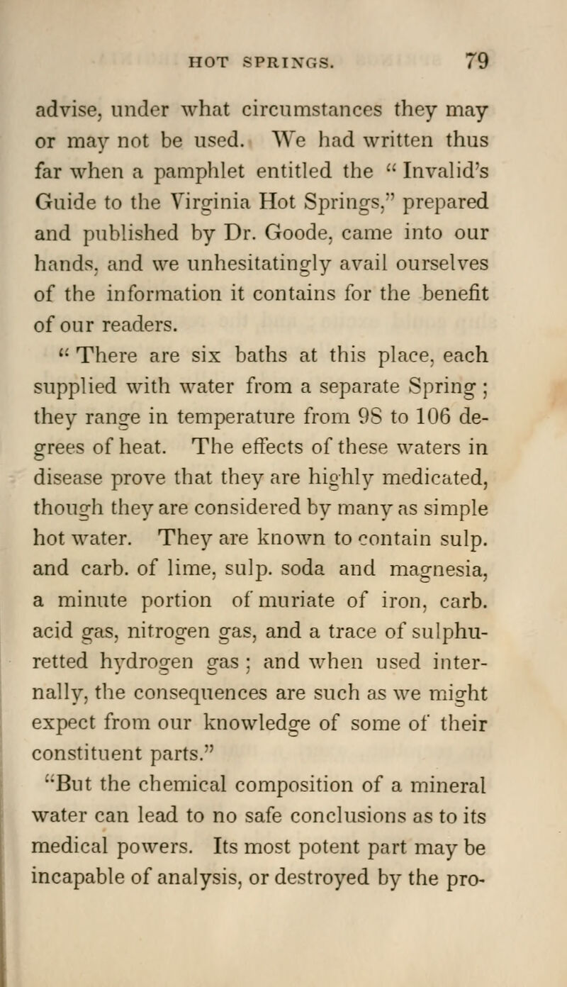 advise, under what circumstances they may or may not be used. We had written thus far when a pamphlet entitled the  Invalid's Guide to the Virginia Hot Springs/' prepared and published by Dr. Goode, came into our hands, and we unhesitatingly avail ourselves of the information it contains for the benefit of our readers.  There are six baths at this place, each supplied with water from a separate Spring ; they range in temperature from 9S to 106 de- grees of heat. The effects of these waters in disease prove that they are highly medicated, though they are considered by many as simple hot water. They are known to contain sulp. and carb. of lime. sulp. soda and magnesia, a minute portion of muriate of iron, carb. acid gas, nitrogen gas, and a trace of sulphu- retted hydrogen gas ; and when used inter- nally, the consequences are such as we might expect from our knowledge of some of their constituent parts. But the chemical composition of a mineral water can lead to no safe conclusions as to its medical powers. Its most potent part may be incapable of analysis, or destroyed by the pro-