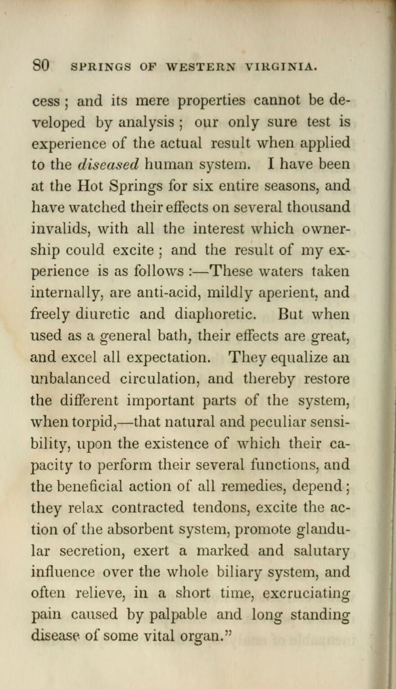 cess ; and its mere properties cannot be de- veloped by analysis ; our only sure test is experience of the actual result when applied to the diseased human system. I have been at the Hot Springs for six entire seasons, and have watched their effects on several thousand invalids, with all the interest which owner- ship could excite ; and the result of my ex- perience is as follows :—These waters taken internally, are anti-acid, mildly aperient, and freely diuretic and diaphoretic. But when used as a general bath, their effects are great, and excel all expectation. They equalize an unbalanced circulation, and thereby restore the different important parts of the system, when torpid,—that natural and peculiar sensi- bility, upon the existence of which their ca- pacity to perform their several functions, and the beneficial action of all remedies, depend; they relax contracted tendons, excite the ac- tion of the absorbent system, promote glandu- lar secretion, exert a marked and salutary influence over the whole biliary system, and often relieve, in a short time, excruciating pain caused by palpable and long standing disease of some vital organ.