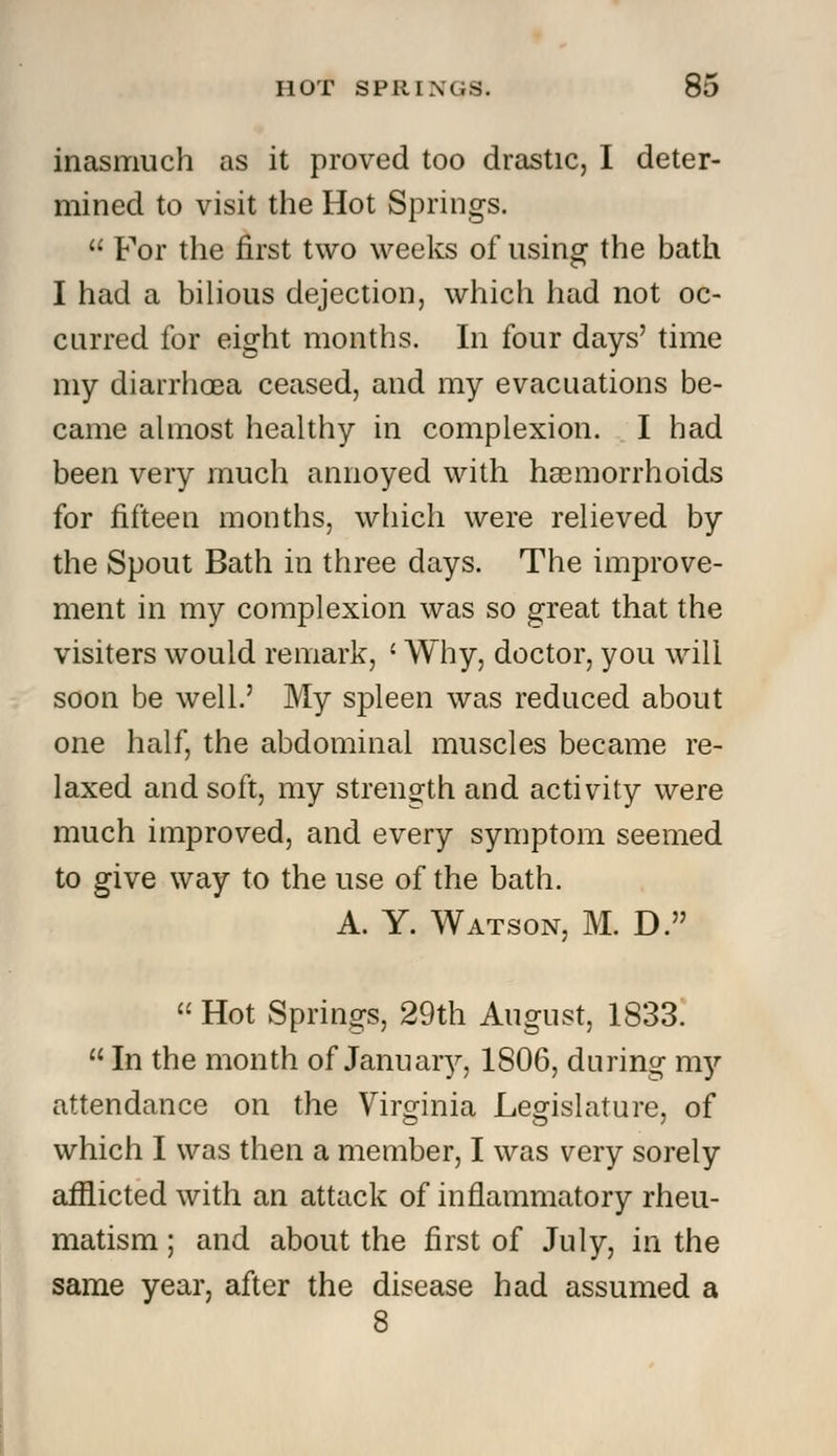 inasmuch as it proved too drastic, I deter- mined to visit the Hot Springs.  For the first two weeks of using the bath I had a bilious dejection, which had not oc- curred for eight months. In four days' time my diarrhoea ceased, and my evacuations be- came almost healthy in complexion. I had been very much annoyed with haemorrhoids for fifteen months, which were relieved by the Spout Bath in three days. The improve- ment in my complexion was so great that the visiters would remark, ' Why, doctor, you will soon be well.' My spleen was reduced about one half, the abdominal muscles became re- laxed and soft, my strength and activity were much improved, and every symptom seemed to give way to the use of the bath. A. Y. Watson, M. D.  Hot Springs, 29th August, 1833.  In the month of January, 1806, during my attendance on the Virginia Legislature, of which I was then a member, I was very sorely afflicted with an attack of inflammatory rheu- matism ; and about the first of July, in the same year, after the disease had assumed a 8