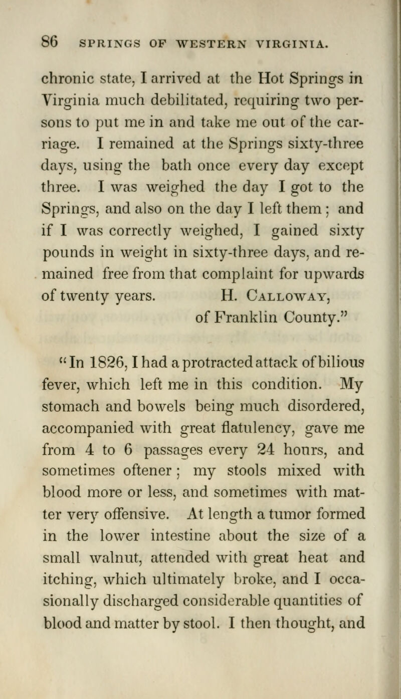 chronic state, I arrived at the Hot Springs in Virginia much debilitated, requiring two per- sons to put me in and take me out of the car- riage. I remained at the Springs sixty-three days, using the bath once every day except three. I was weighed the day I got to the Springs, and also on the day I left them ; and if I was correctly weighed, I gained sixty pounds in weight in sixty-three days, and re- mained free from that complaint for upwards of twenty years. H. Calloway, of Franklin County. In 1826,1 had a protracted attack of bilious fever, which left me in this condition. My stomach and bowels being much disordered, accompanied with great flatulency, gave me from 4 to 6 passages every 24 hours, and sometimes oftener; my stools mixed with blood more or less, and sometimes with mat- ter very offensive. At length a tumor formed in the lower intestine about the size of a small walnut, attended with great heat and itching, which ultimately broke, and I occa- sionally discharged considerable quantities of