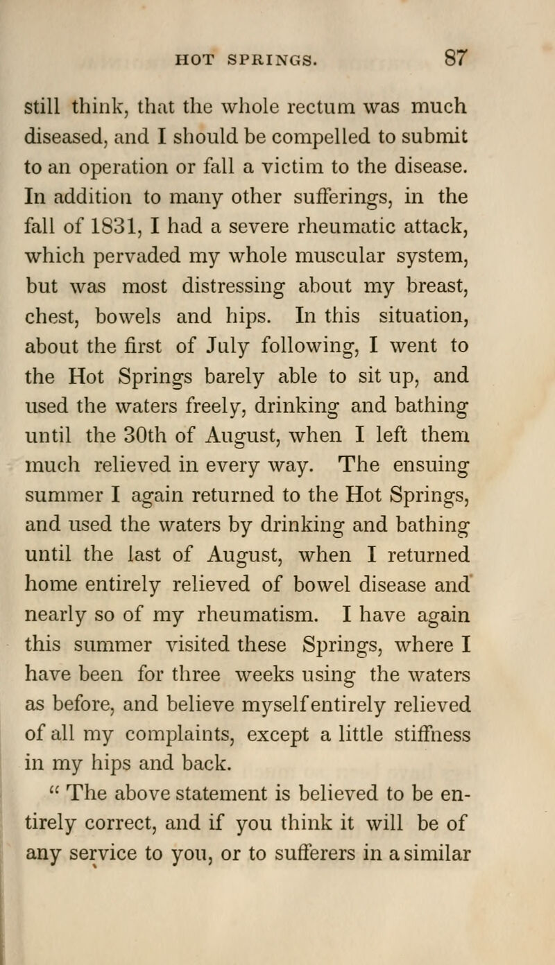 still think, that the whole rectum was much diseased, and I should be compelled to submit to an operation or fall a victim to the disease. In addition to many other sufferings, in the fall of 1S31, I had a severe rheumatic attack, which pervaded my whole muscular system, but was most distressing about my breast, chest, bowels and hips. In this situation, about the first of July following, I went to the Hot Springs barely able to sit up, and used the waters freely, drinking and bathing until the 30th of August, when I left them much relieved in every way. The ensuing summer I again returned to the Hot Springs, and used the waters by drinking and bathing until the last of August, when I returned home entirely relieved of bowel disease and nearly so of my rheumatism. I have again this summer visited these Springs, where I have been for three weeks using the waters as before, and believe myself entirely relieved of all my complaints, except a little stiffness in my hips and back.  The above statement is believed to be en- tirely correct, and if you think it will be of any service to you, or to sufferers in a similar