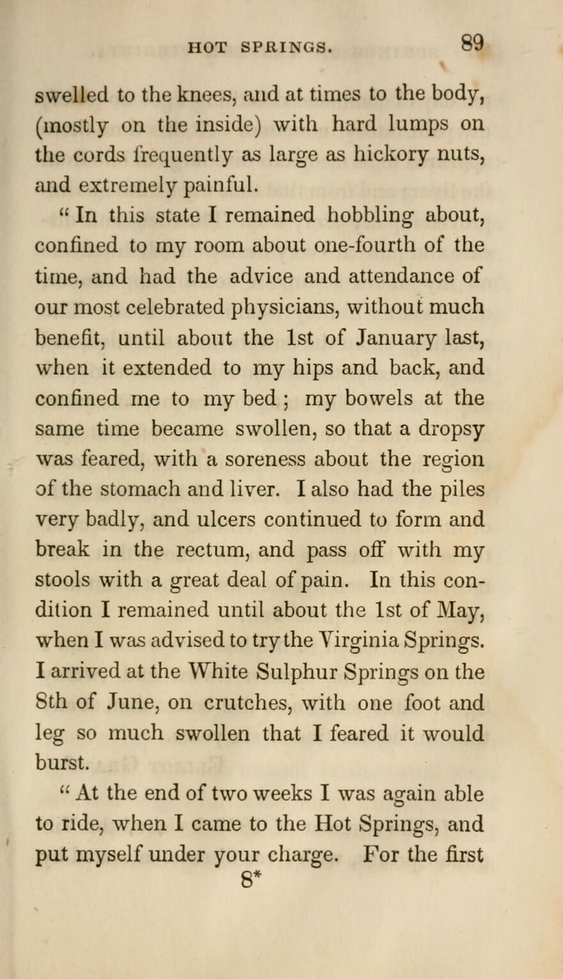 swelled to the knees, and at times to the body, (mostly on the inside) with hard lumps on the cords frequently as large as hickory nuts, and extremely painful.  In this state I remained hobbling about, confined to my room about one-fourth of the time, and had the advice and attendance of our most celebrated physicians, without much benefit, until about the 1st of January last, when it extended to my hips and back, and confined me to my bed ; my bowels at the same time became swollen, so that a dropsy was feared, with a soreness about the region of the stomach and liver. I also had the piles very badly, and ulcers continued to form and break in the rectum, and pass off with my stools with a great deal of pain. In this con- dition I remained until about the 1st of May, when I was advised to try the Virginia Springs. I arrived at the White Sulphur Springs on the 8th of June, on crutches, with one foot and leg so much swollen that I feared it would burst.  At the end of two weeks I was again able to ride, when I came to the Hot Springs, and put myself under your charge. For the first 8*