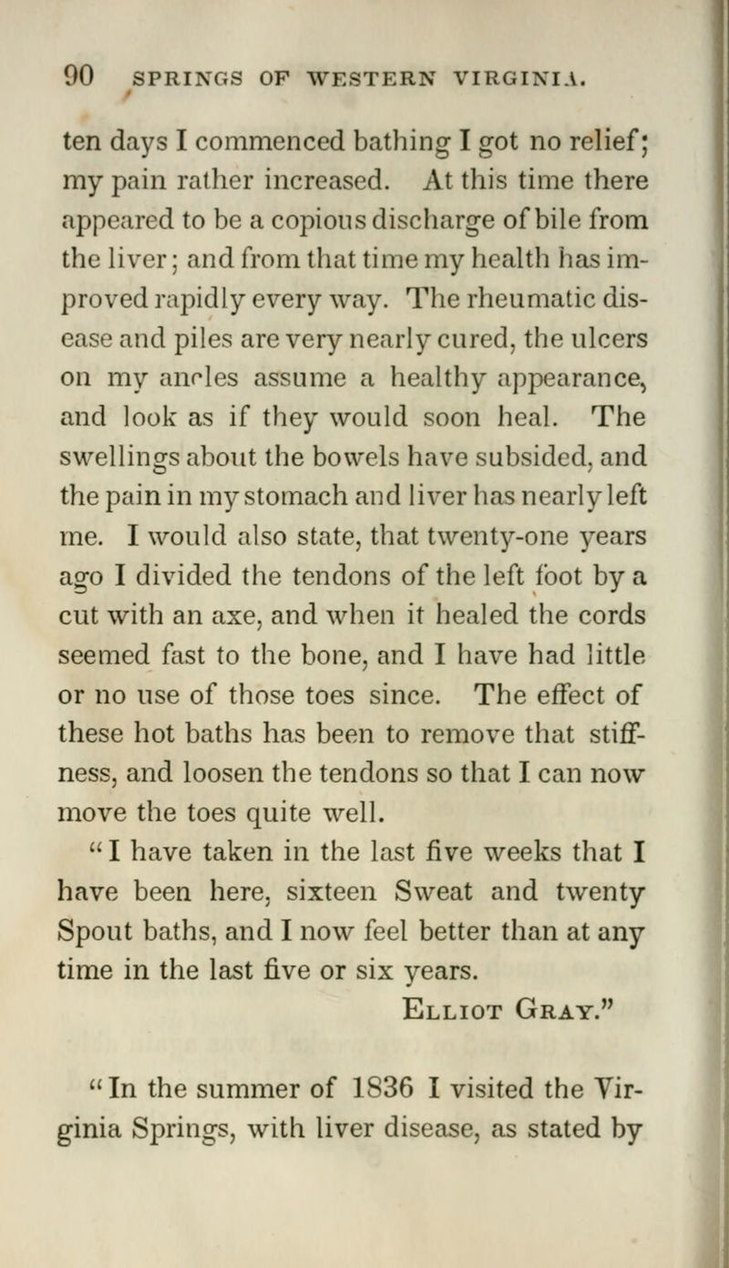 ten days I commenced bathing I got no relief; my pain rather increased. At this time there appeared to be a copious discharge of bile from the liver; and from that time my health has im- proved rapidly every way. The rheumatic dis- ease and piles are very nearly cured, the ulcers on my ancles assume a healthy appearance, and look as if they would soon heal. The swellings about the bowels have subsided, and the pain in my stomach and liver has nearly left me. I would also state, that twenty-one years ago I divided the tendons of the left foot by a cut with an axe, and when it healed the cords seemed fast to the bone, and I have had little or no use of those toes since. The effect of these hot baths has been to remove that stiff- ness, and loosen the tendons so that I can now move the toes quite well.  I have taken in the last five weeks that I have been here, sixteen Sweat and twenty Spout baths, and I now feel better than at any time in the last five or six years. Elliot Gray. In the summer of 1836 I visited the Vir- ginia Springs, with liver disease, as stated by