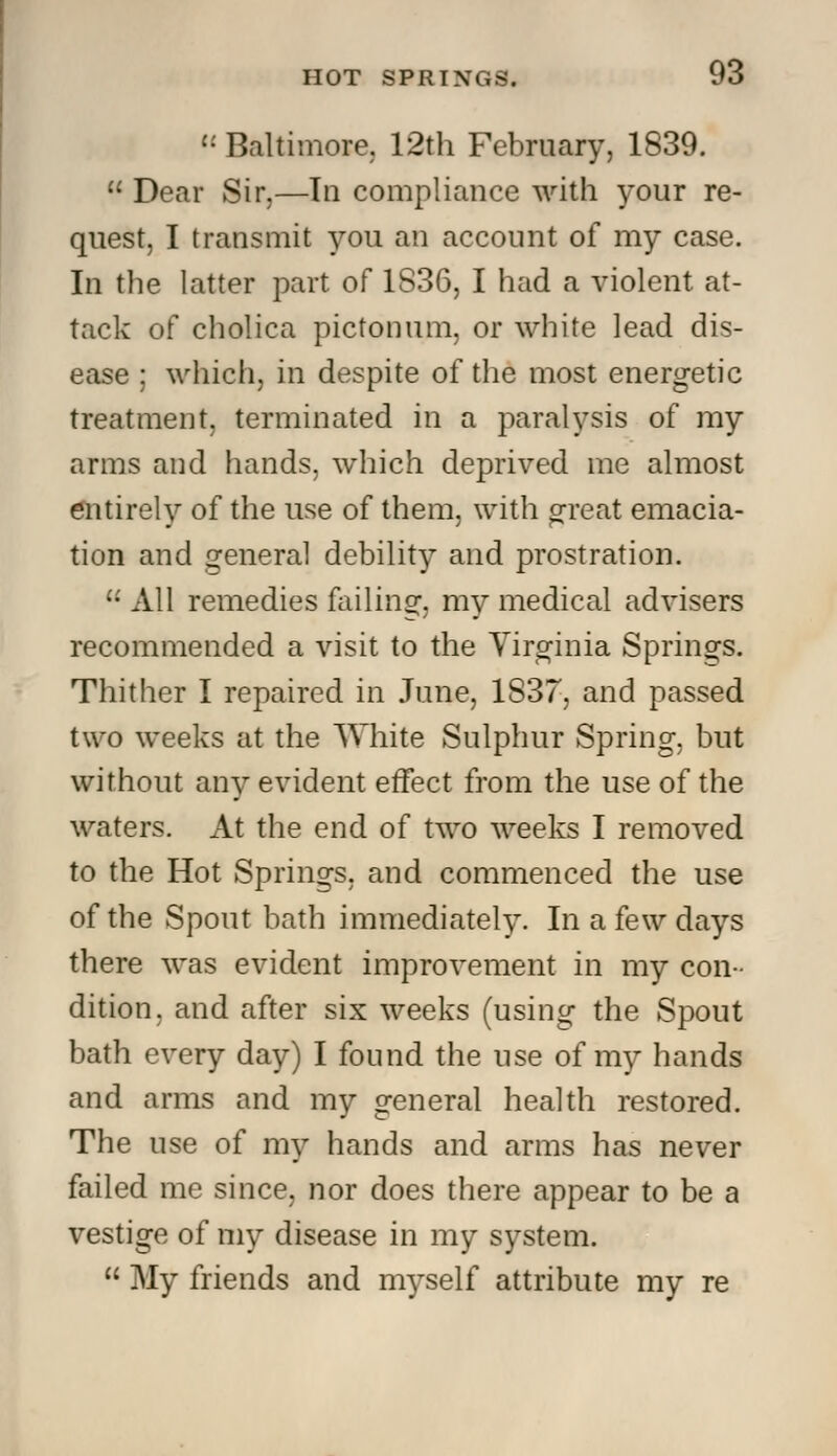  Baltimore. 12th February, 1839.  Dear Sir,—In compliance with your re- quest, I transmit you an account of my case. In the latter part of 1836, I had a violent at- tack of cholica pictonum, or white lead dis- ease ; which, in despite of the most energetic treatment, terminated in a paralysis of my arms and hands, which deprived me almost entirely of the use of them, with great emacia- tion and general debility and prostration.  All remedies failing, my medical advisers recommended a visit to the Virginia Springs. Thither I repaired in June, 1837, and passed two weeks at the White Sulphur Spring, but without any evident effect from the use of the waters. At the end of two weeks I removed to the Hot Springs, and commenced the use of the Spout bath immediately. In a few days there was evident improvement in my con- dition, and after six weeks (using the Spout bath every day) I found the use of my hands and arms and my general health restored. The use of my hands and arms has never failed me since, nor does there appear to be a vestige of my disease in my system.  My friends and myself attribute my re