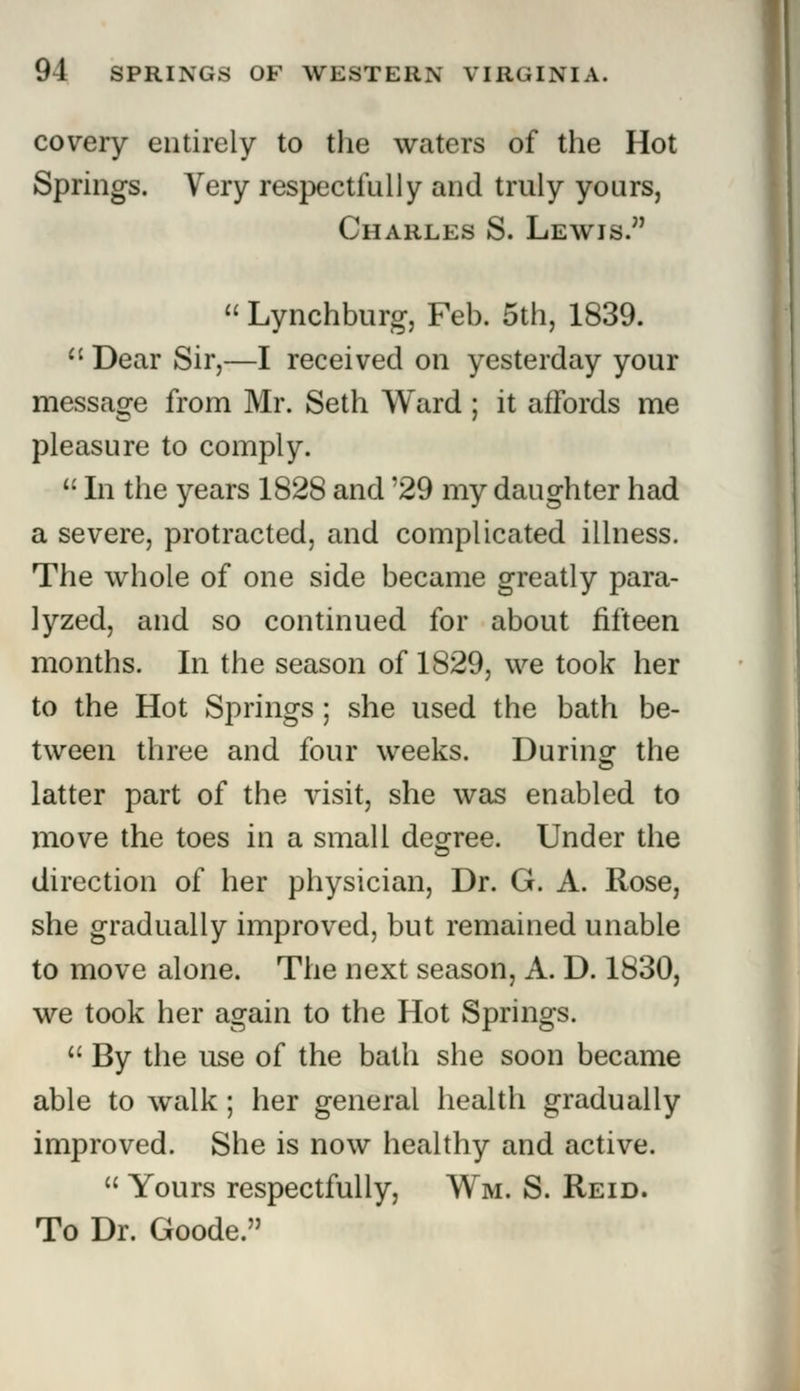 covery entirely to the waters of the Hot Springs. Very respectfully and truly yours, Charles S. Lewis.  Lynchburg, Feb. 5th, 1839.  Dear Sir,—I received on yesterday your message from Mr. Seth Ward ; it affords me pleasure to comply. u In the years 1828 and '29 my daughter had a severe, protracted, and complicated illness. The whole of one side became greatly para- lyzed, and so continued for about fifteen months. In the season of 1829, we took her to the Hot Springs; she used the bath be- tween three and four weeks. During the latter part of the visit, she was enabled to move the toes in a small degree. Under the direction of her physician, Dr. G. A. Rose, she gradually improved, but remained unable to move alone. The next season, A. D. 1830, we took her again to the Hot Springs.  By the use of the bath she soon became able to walk; her general health gradually improved. She is now healthy and active.  Yours respectfully, Wm. S. Reid. To Dr. Goode.