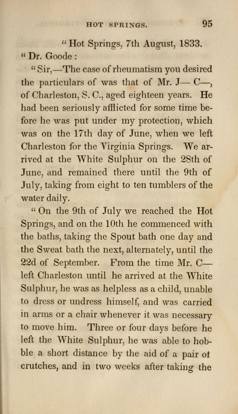  Hot Springs, 7th August, 1833.  Dr. Goode : Sir,—The case of rheumatism you desired the particulars of was that of Mr. J— C—, of Charleston, S. C, aged eighteen years. He had been seriously afflicted for some time be- fore he was put under my protection, which was on the 17th day of June, when we left Charleston for the Virginia Springs. We ar- rived at the White Sulphur on the 28th of June, and remained there until the 9th of July, taking from eight to ten tumblers of the water daily.  On the 9th of July we reached the Hot Springs, and on the 10th he commenced with the baths, taking the Spout bath one day and the Sweat bath the next, alternately, until the 22d of September. From the time Mr. C— left Charleston until he arrived at the White Sulphur, he was as helpless as a child, unable to dress or undress himself, and was carried in arms or a chair whenever it was necessary to move him. Three or four days before he left the White Sulphur, he was able to hob- ble a short distance by the aid of a pair ol crutches, and in two weeks after taking: the