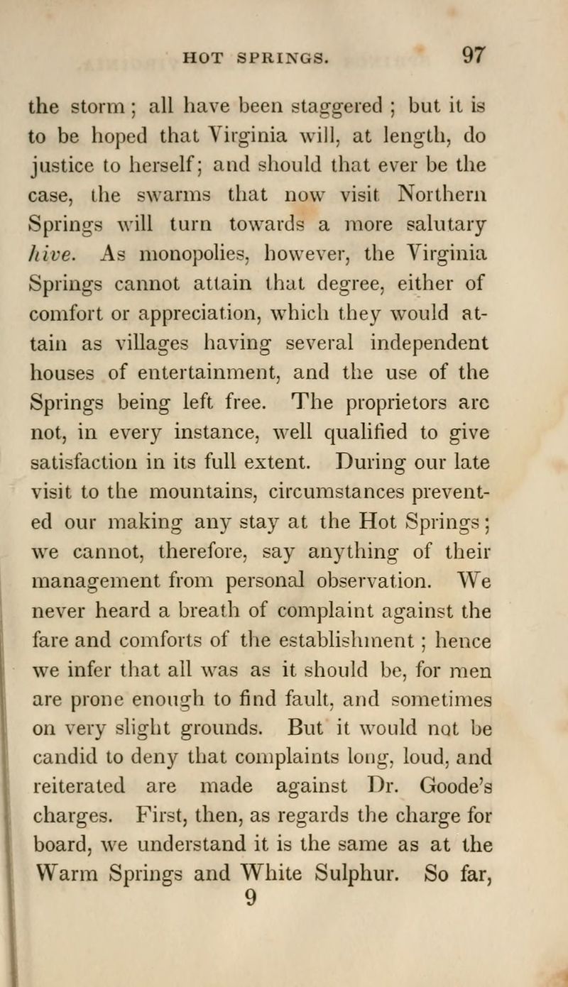 the storm; all have been staggered ; but it is to be hoped that Virginia will, at length, do justice to herself; and should that ever be the case, the swarms that now visit Northern Springs will turn towards a more salutary /live. As monopolies, however, the Virginia Springs cannot attain that degree, either of comfort or appreciation, which they would at- tain as villages having several independent houses of entertainment, and the use of the Springs being left free. The proprietors arc not, in every instance, well qualified to give satisfaction in its full extent. During our late visit to the mountains, circumstances prevent- ed our making any stay at the Hot Springs; we cannot, therefore, say anything of their management from personal observation. We never heard a breath of complaint against the fare and comforts of the establishment; hence we infer that all was as it should be, for men are prone enough to find fault, and sometimes on very slight grounds. But it would not be candid to deny that complaints long, loud, and reiterated are made against Dr. Goode's charges. First, then, as regards the charge for board, we understand it is the same as at the Warm Springs and White Sulphur. So far, 9