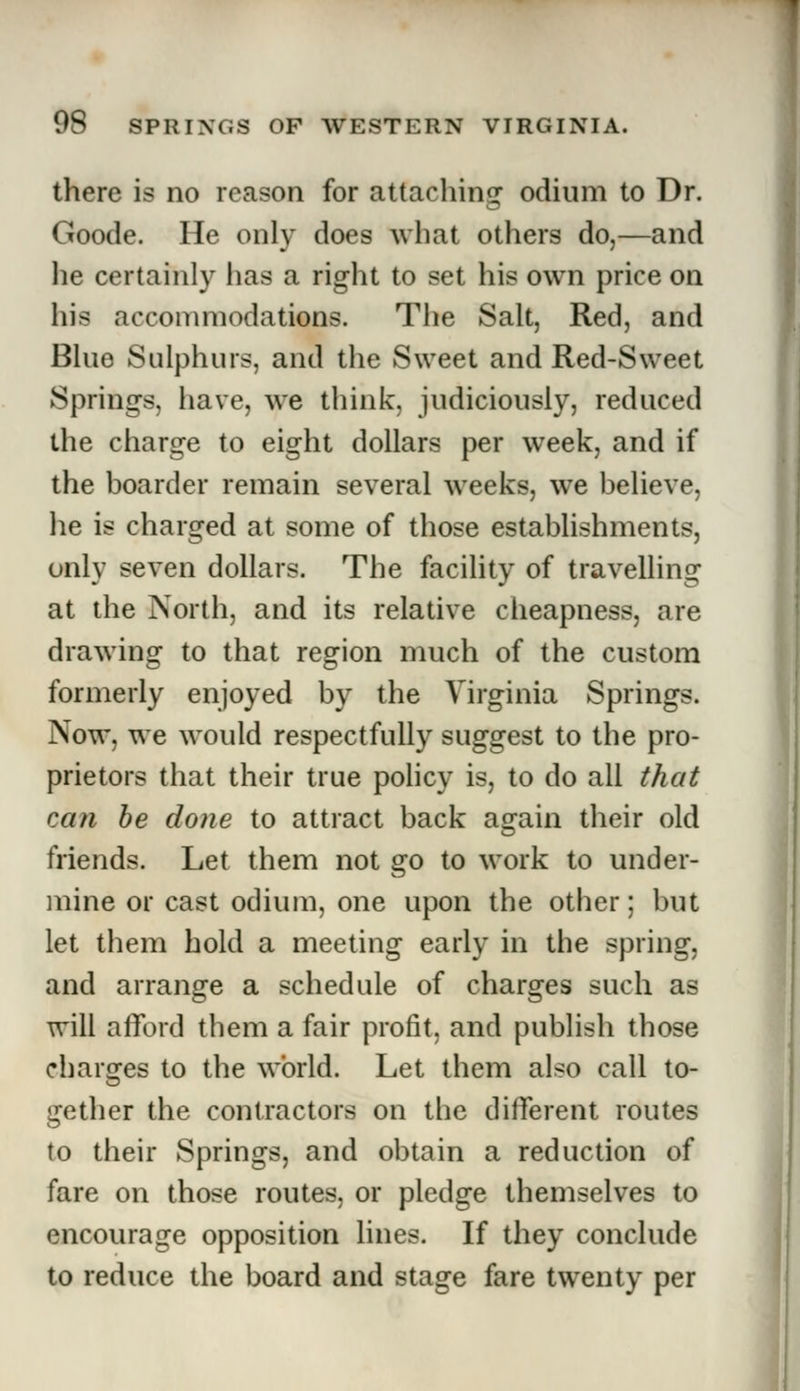 there is no reason for attaching odium to Dr. Goode. He only does what others do,—and lie certainly has a right to set his own price on his accommodations. The Salt, Red, and Blue Sulphurs, and the Sweet and Red-Sweet Springs, have, we think, judiciously, reduced the charge to eight dollars per week, and if the boarder remain several weeks, we believe, he is charged at some of those establishments, only seven dollars. The facility of travelling at the North, and its relative cheapness, are drawing to that region much of the custom formerly enjoyed by the Virginia Springs. Now, we would respectfully suggest to the pro- prietors that their true policy is, to do all that can be done to attract back again their old friends. Let them not go to work to under- mine or cast odium, one upon the other; but let them hold a meeting early in the spring, and arrange a schedule of charges such as will afford them a fair profit, and publish those charges to the world. Let them also call to- gether the contractors on the different routes to their Springs, and obtain a reduction of fare on those routes, or pledge themselves to encourage opposition lines. If they conclude to reduce the board and stage fare twenty per