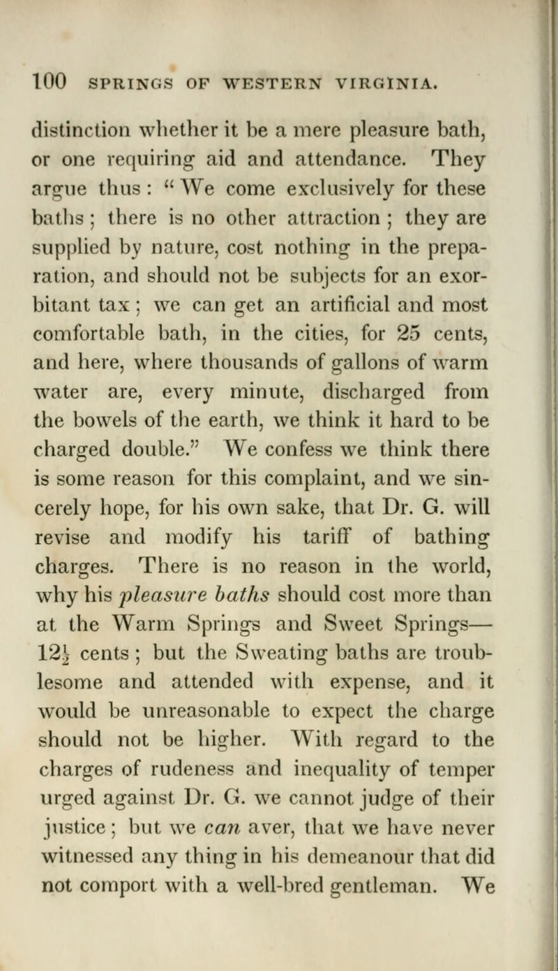 distinction whether it he a mere pleasure bath, or one requiring aid and attendance. They ar^ne thus :  We come exclusively for these baths; there is no other attraction ; they are supplied by nature, cost nothing in the prepa- ration, and should not be subjects for an exor- bitant tax; we can get an artificial and most comfortable bath, in the cities, for 25 cents, and here, where thousands of gallons of warm water are, every minute, discharged from the bowels of the earth, we think it hard to be charged double. We confess we think there is some reason for this complaint, and we sin- cerely hope, for his own sake, that Dr. G. will revise and modify his tariff of bathing charges. There is no reason in the world, why his pleasure baths should cost more than at the Warm Springs and Sweet Springs— 12 J cents ; but the Sweating baths are troub- lesome and attended with expense, and it would be unreasonable to expect the charge should not be higher. With regard to the charges of rudeness and inequality of temper urged against Dr. G. we cannot judge of their justice; but we can aver, that we have never witnessed any thing in his demeanour that did not comport with a well-bred gentleman. We