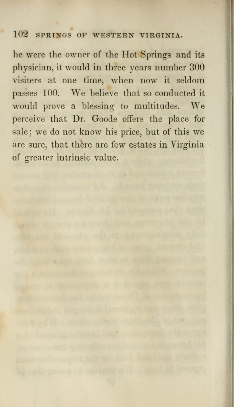 he wore the owner of the Hot Springs and its physician, it would in three years number 300 visiters at one time, when now it seldom passes 100. We believe that so conducted it would prove a blessing to multitudes. We perceive that Dr. Goode offers the place for sale: we do not know his price, but of this we are sure, that there are few estates in Virginia of greater intrinsic value.
