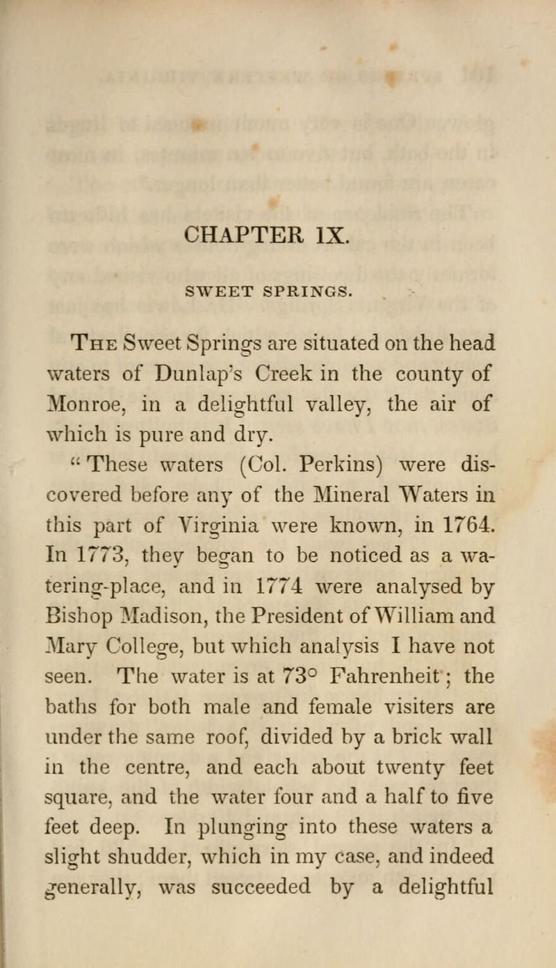 SWEET SPRINGS. The Sweet Springs are situated on the head waters of Dunlap's Creek in the county of Monroe, in a delightful valley, the air of which is pure and dry.  These waters (Col. Perkins) were dis- covered before any of the Mineral Waters in this part of Virginia were known, in 1764. In 1773, they began to be noticed as a wa- tering-place, and in 1774 were analysed by Bishop Madison, the President of William and Mary College, but which analysis I have not seen. The water is at 73° Fahrenheit; the baths for both male and female visiters are under the same roof, divided by a brick wall in the centre, and each about twenty feet square, and the water four and a half to five feet deep. In plunging into these waters a slight shudder, which in my case, and indeed generally, was succeeded by a delightful