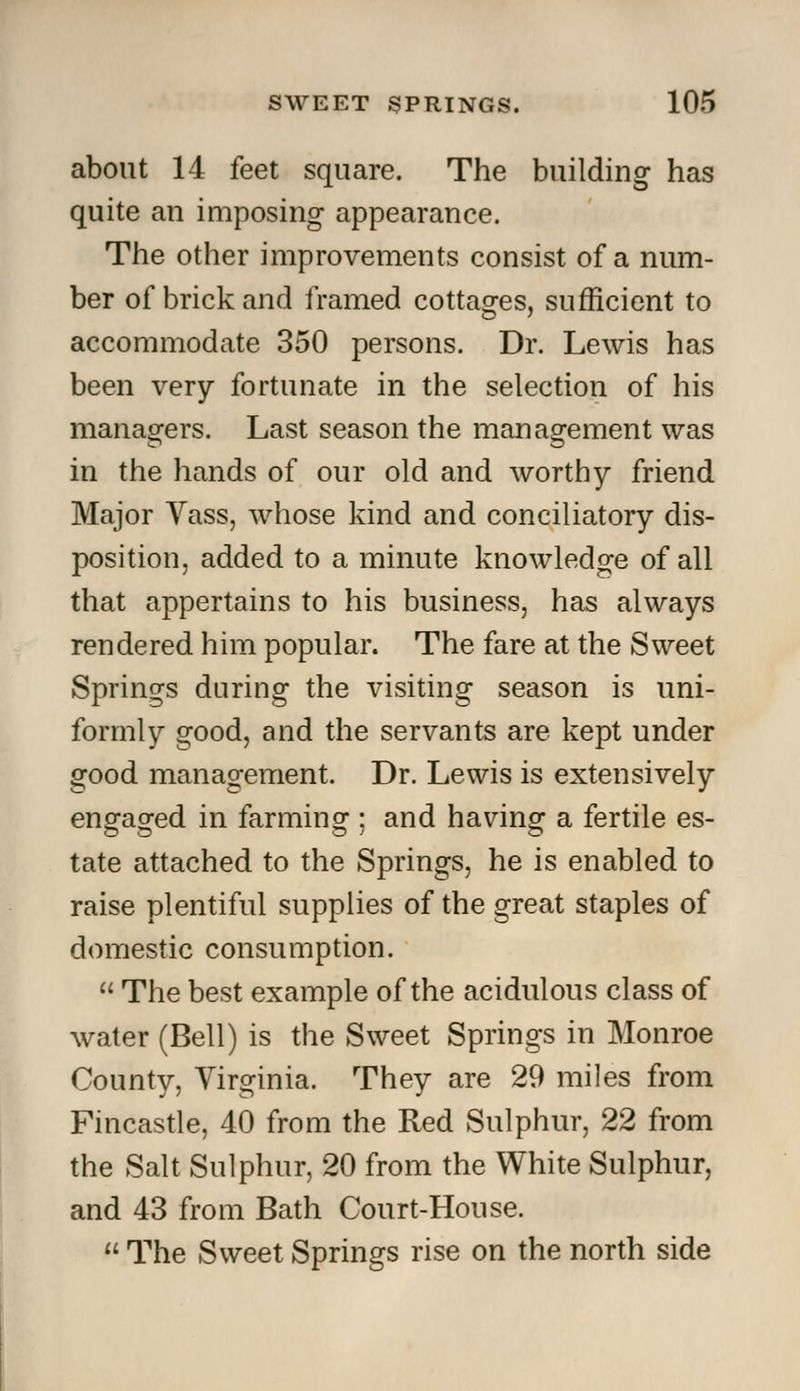 about 14 feet square. The building has quite an imposing appearance. The other improvements consist of a num- ber of brick and framed cottages, sufficient to accommodate 350 persons. Dr. Lewis has been very fortunate in the selection of his managers. Last season the management was in the hands of our old and worthy friend Major Yass, whose kind and conciliatory dis- position, added to a minute knowledge of all that appertains to his business, has always rendered him popular. The fare at the Sweet Springs during the visiting season is uni- formly good, and the servants are kept under good management. Dr. Lewis is extensively engaged in farming • and having a fertile es- tate attached to the Springs, he is enabled to raise plentiful supplies of the great staples of domestic consumption.  The best example of the acidulous class of water (Bell) is the Sweet Springs in Monroe County, Virginia. They are 29 miles from Fincastle, 40 from the Red Sulphur, 22 from the Salt Sulphur, 20 from the White Sulphur, and 43 from Bath Court-House.  The Sweet Springs rise on the north side