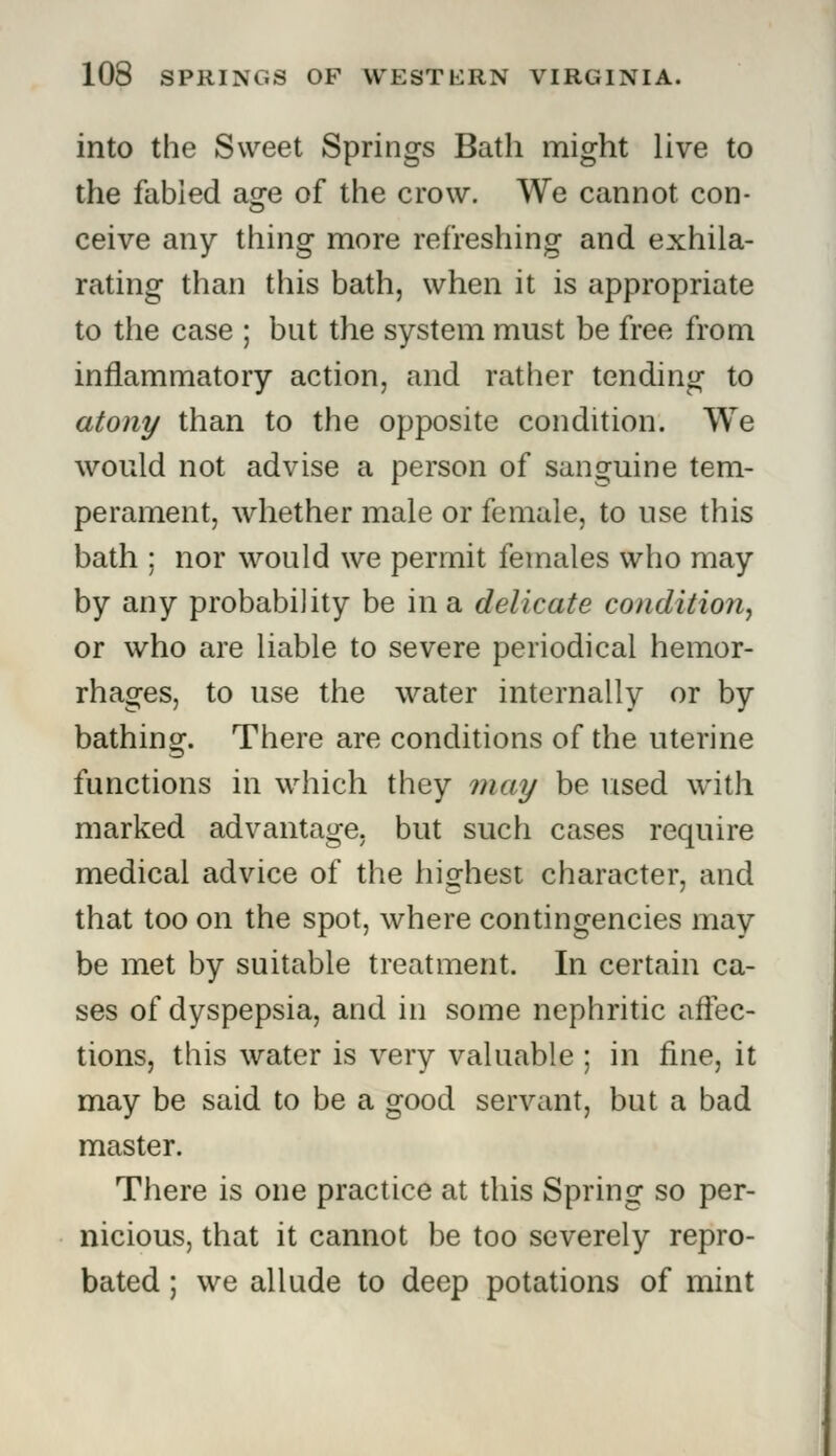 into the Sweet Springs Bath might live to the fabled age of the crow. We cannot con- ceive any thing more refreshing and exhila- rating than this bath, when it is appropriate to the case ; but the system must be free from inflammatory action, and rather tending to atony than to the opposite condition. We would not advise a person of sanguine tem- perament, whether male or female, to use this bath : nor would we permit females who may by any probability be in a delicate condition, or who are liable to severe periodical hemor- rhages, to use the water internally or by bathing. There are conditions of the uterine functions in which they may be used with marked advantage, but such cases require medical advice of the highest character, and that too on the spot, where contingencies may be met by suitable treatment. In certain ca- ses of dyspepsia, and in some nephritic affec- tions, this water is very valuable ; in fine, it may be said to be a good servant, but a bad master. There is one practice at this Spring so per- nicious, that it cannot be too severely repro- bated ; we allude to deep potations of mint