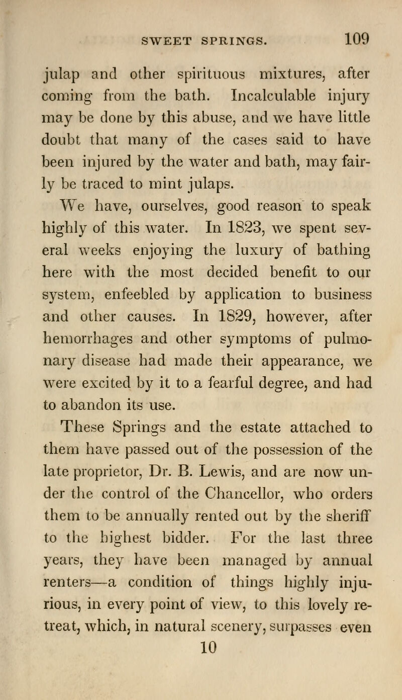 julap and other spirituous mixtures, after coming- from the bath. Incalculable injury may be done by this abuse, and we have little doubt that many of the cases said to have been injured by the water and bath, may fair- ly be traced to mint julaps. We have, ourselves, good reason to speak highly of this water. In 1823, we spent sev- eral weeks enjoying the luxury of bathing here with the most decided benefit to our system, enfeebled by application to business and other causes. In 1829, however, after hemorrhages and other symptoms of pulmo- nary disease had made their appearance, we were excited by it to a fearful degree, and had to abandon its use. These Springs and the estate attached to them have passed out of the possession of the late proprietor, Dr. B. Lewis, and are now un- der the control of the Chancellor, who orders them to be annually rented out by the sheriff to the highest bidder. For the last three years, they have been managed by annual renters—a condition of things highly inju- rious, in every point of view, to this lovely re- treat, which, in natural scenery, surpasses even 10