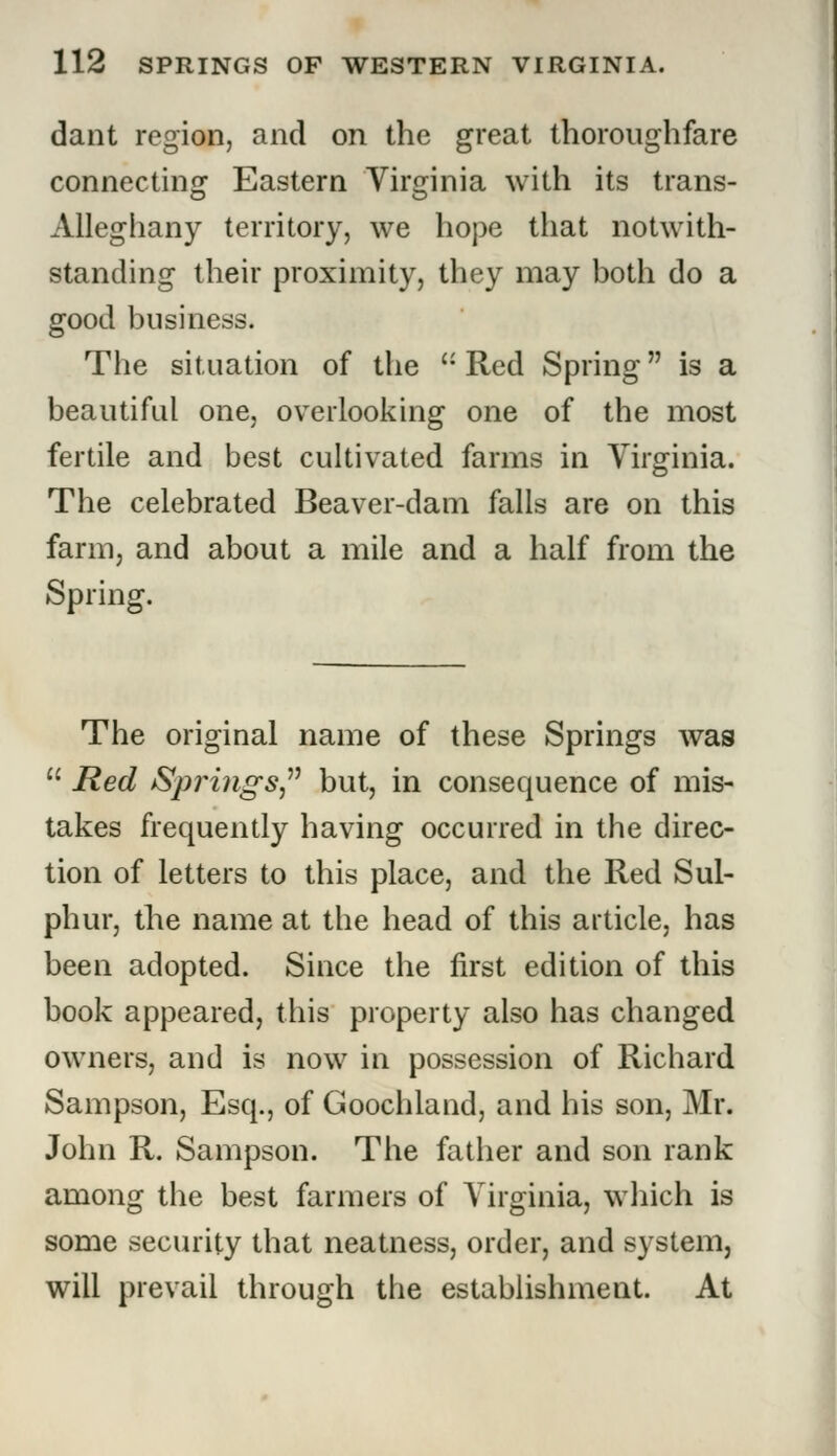 dant region, and on the great thoroughfare connecting Eastern Virginia with its trans- Alleghany territory, we hope that notwith- standing their proximity, they may both do a good business. The situation of the  Red Spring is a beautiful one, overlooking one of the most fertile and best cultivated farms in Virginia. The celebrated Beaver-dam falls are on this farm, and about a mile and a half from the Spring. The original name of these Springs was  Red Springs but, in consequence of mis- takes frequently having occurred in the direc- tion of letters to this place, and the Red Sul- phur, the name at the head of this article, has been adopted. Since the first edition of this book appeared, this property also has changed owners, and is now in possession of Richard Sampson, Esq., of Goochland, and his son, Mr. John R. Sampson. The father and son rank among the best farmers of Virginia, which is some security that neatness, order, and system, will prevail through the establishment. At