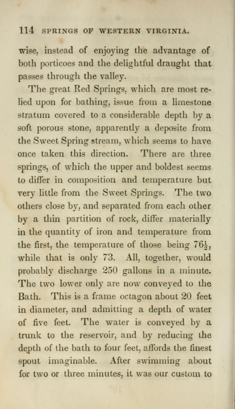 wise, instead of enjoying the advantage of both porticoes and the delightful draught that passes through the valley. The great Red Springs, which are most re- lied upon for bathing, issue from a limestone stratum covered to a considerable depth by a soft porous stone, apparently a deposite from the Sweet Spring stream, which seems to have once taken this direction. There are three springs, of which the upper and boldest seems to differ in composition and temperature but very little from the Sweet Springs. The two others close by, and separated from each other by a thin partition of rock, differ materially in the quantity of iron and temperature from the first, the temperature of those being 76J, while that is only 73. All, together, would probably discharge 250 gallons in a minute. The two lower only are now conveyed to the Bath. This is a frame octagon about 20 feet in diameter, and admitting a depth of water of five feet. The water is conveyed by a trunk to the reservoir, and by reducing the depth of the bath to four feet, affords the finest spout imaginable. After swimming about for two or three minutes, it was our custom to