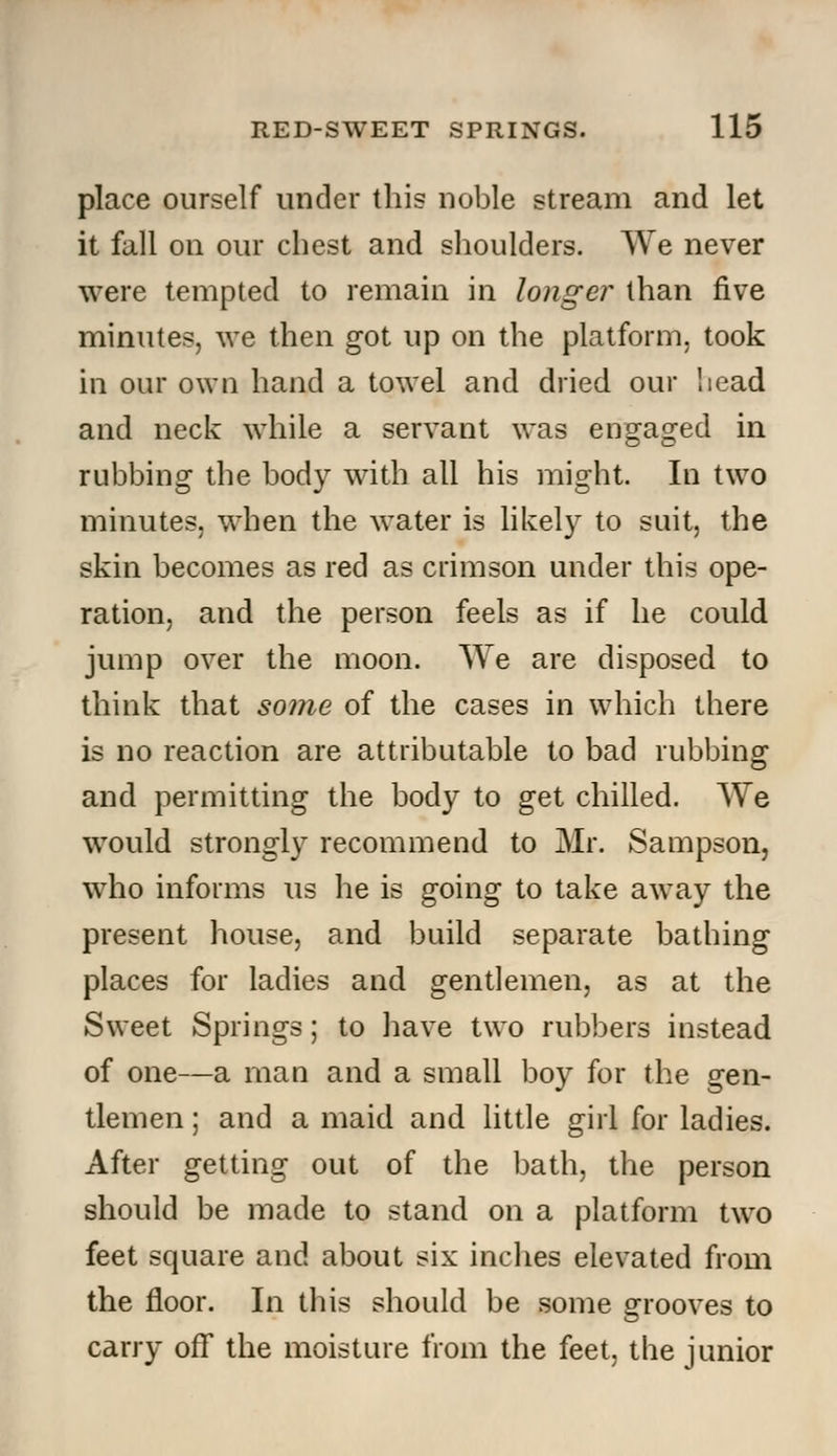 place ourself under this noble stream and let it fall on our chest and shoulders. We never were tempted to remain in longer than five minutes, we then got up on the platform, took in our own hand a towel and dried our head and neck while a servant was engaged in rubbing the body with all his might. In two minutes, when the water is likely to suit, the skin becomes as red as crimson under this ope- ration, and the person feels as if he could jump over the moon. We are disposed to think that some of the cases in which there is no reaction are attributable to bad rubbing and permitting the body to get chilled. We would strongly recommend to Mr. Sampson, who informs us he is going to take away the present house, and build separate bathing places for ladies and gentlemen, as at the Sweet Springs; to have two rubbers instead of one—a man and a small boy for the gen- tlemen ; and a maid and little girl for ladies. After getting out of the bath, the person should be made to stand on a platform two feet square and about six inches elevated from the floor. In this should be some grooves to carry off the moisture from the feet, the junior