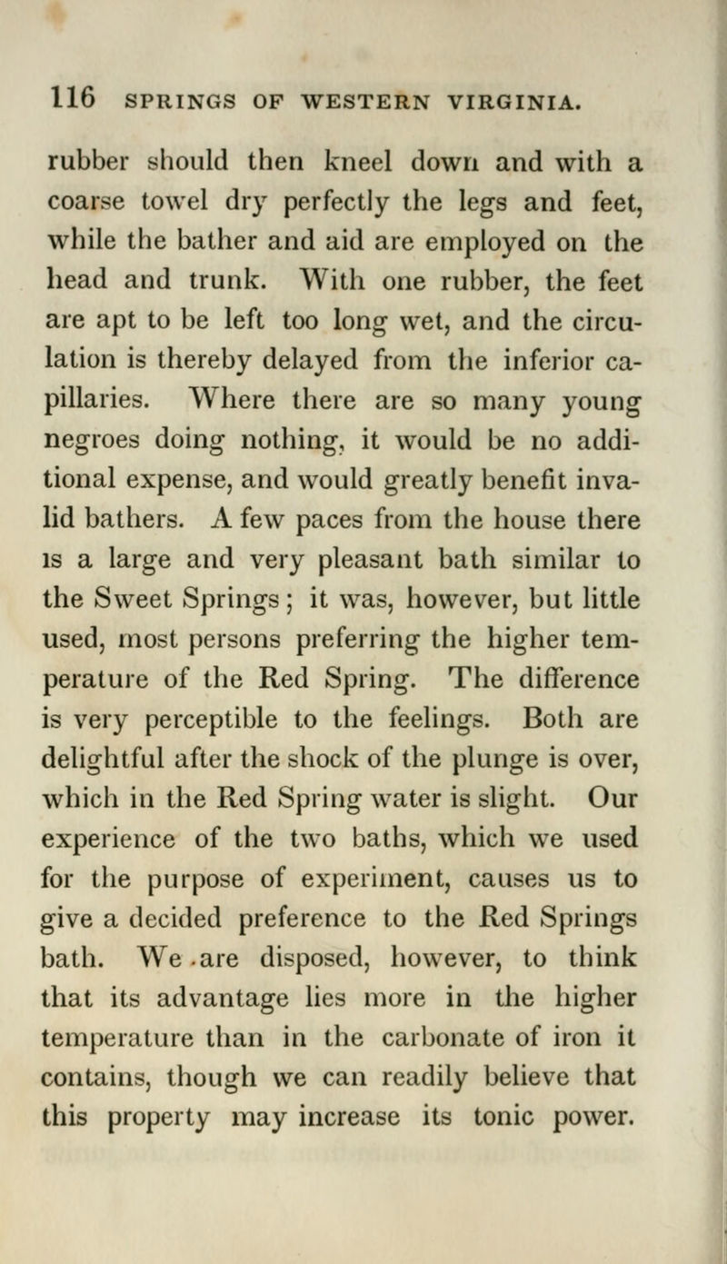 rubber should then kneel down and with a coarse towel dry perfectly the legs and feet, while the bather and aid are employed on the head and trunk. With one rubber, the feet are apt to be left too long wet, and the circu- lation is thereby delayed from the inferior ca- pillaries. Where there are so many young negroes doing nothing, it would be no addi- tional expense, and would greatly benefit inva- lid bathers. A few paces from the house there is a large and very pleasant bath similar to the Sweet Springs; it was, however, but little used, most persons preferring the higher tem- perature of the Red Spring. The difference is very perceptible to the feelings. Both are delightful after the shock of the plunge is over, which in the Red Spring water is slight. Our experience of the two baths, which we used for the purpose of experiment, causes us to give a decided preference to the Red Springs bath. We .are disposed, however, to think that its advantage lies more in the higher temperature than in the carbonate of iron it contains, though we can readily believe that this property may increase its tonic power.