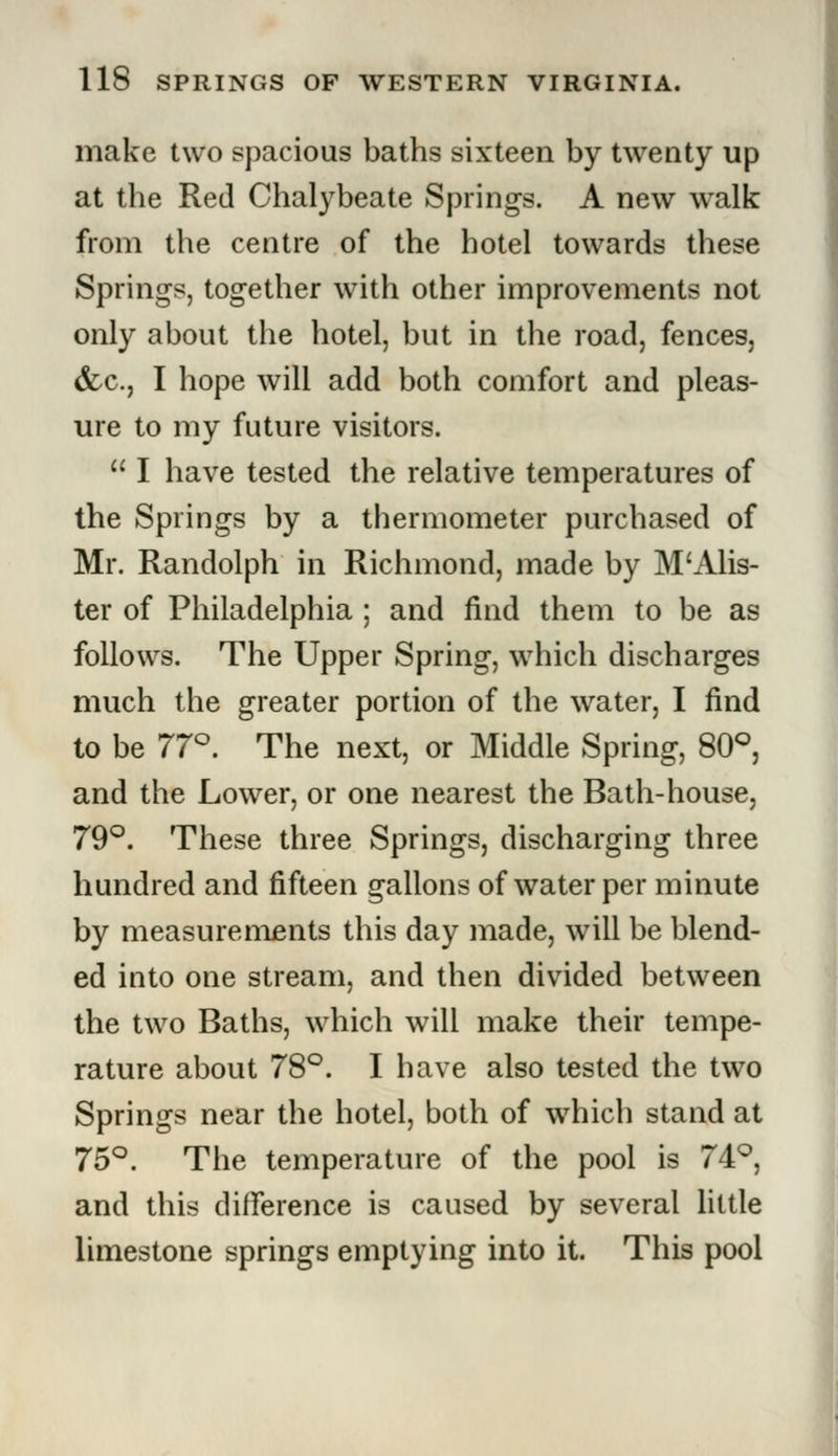 make two spacious baths sixteen by twenty up at the Red Chalybeate Springs. A new walk from the centre of the hotel towards these Springs, together with other improvements not only about the hotel, but in the road, fences, &c., I hope will add both comfort and pleas- ure to my future visitors.  I have tested the relative temperatures of the Springs by a thermometer purchased of Mr. Randolph in Richmond, made by M'Alis- ter of Philadelphia ; and find them to be as follows. The Upper Spring, which discharges much the greater portion of the water, I find to be 77°. The next, or Middle Spring, 80°, and the Lower, or one nearest the Bath-house, 79°. These three Springs, discharging three hundred and fifteen gallons of water per minute by measurements this day made, will be blend- ed into one stream, and then divided between the two Baths, which will make their tempe- rature about 78°. I have also tested the two Springs near the hotel, both of which stand at 75°. The temperature of the pool is 74°, and this difference is caused by several little limestone springs emptying into it. This pool