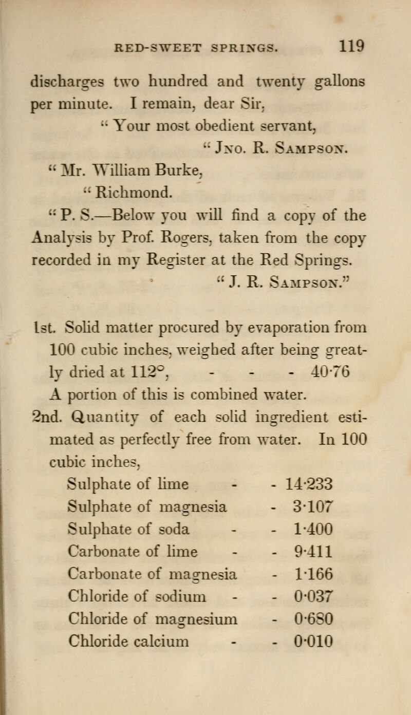 discharges two hundred and twenty gallons per minute. I remain, dear Sir. •• Your most obedient servant, •■ Jxo. R. Sampson.  Mr. William Burke.  Richmond.  P. S.—Below you will find a copy of the Analysis by Prof. Rogers, taken from the copy recorded in my Register at the Red Springs.  J. R. Sampson.'* 1st. Solid matter procured by evaporation from 100 cubic inches, weighed after being great- ly dried at 112°, - - - 40-76 A portion of this is combined water. 2nd. Quantity of each solid ingredient esti- mated as perfectly free from water. In 100 cubic inches. Sulphate of lime - - 14-233 Sulphate of magnesia - 3*107 Sulphate of soda - - 1-400 Carbonate of lime - - 9*411 Carbonate of magnesia - 1-166 Chloride of sodium - - 0*037 Chloride of magnesium - 0-6S0 Chloride calcium - - 0*010