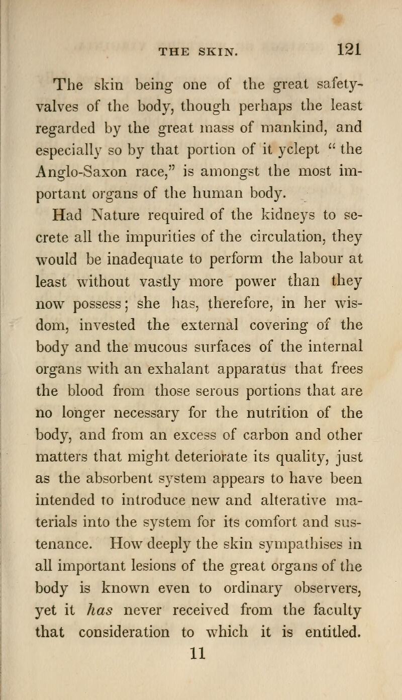 The skin being one of the great safety- valves of the body, though perhaps the least regarded by the great mass of mankind, and especially so by that portion of it yclept  the Anglo-Saxon race, is amongst the most im- portant organs of the human body. Had Nature required of the kidneys to se- crete all the impurities of the circulation, they would be inadequate to perform the labour at least without vastly more power than they now possess; she has, therefore, in her wis- dom, invested the external covering of the body and the mucous surfaces of the internal organs with an exhalant apparatus that frees the blood from those serous portions that are no longer necessary for the nutrition of the body, and from an excess of carbon and other matters that might deteriorate its quality, just as the absorbent system appears to have been intended to introduce new and alterative ma- terials into the system for its comfort and sus- tenance. How deeply the skin sympathises in all important lesions of the great organs of the body is known even to ordinary observers, yet it has never received from the faculty that consideration to which it is entitled. 11