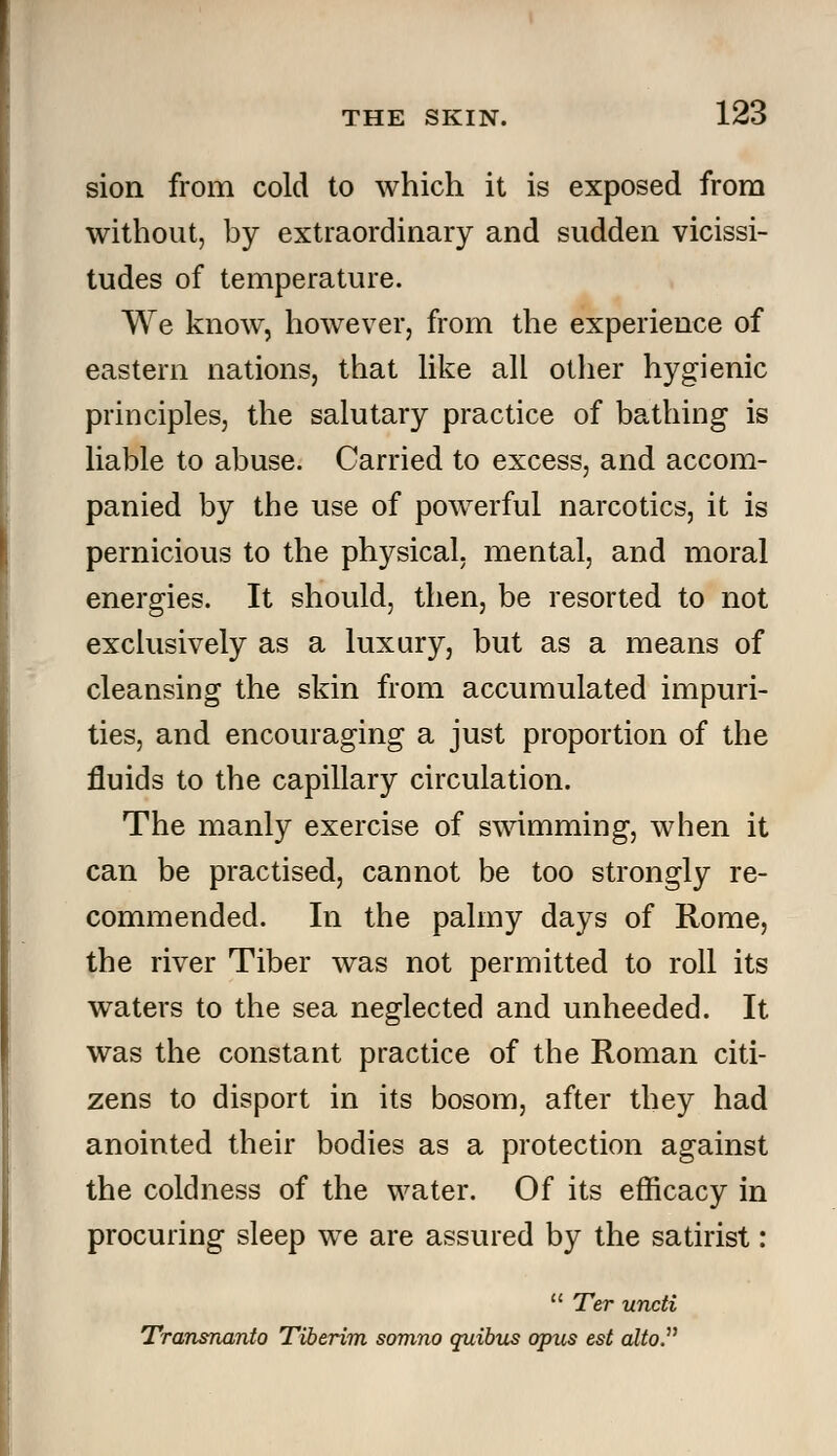 sion from cold to which it is exposed from without, by extraordinary and sudden vicissi- tudes of temperature. We know, however, from the experience of eastern nations, that like all other hygienic principles, the salutary practice of bathing is liable to abuse. Carried to excess, and accom- panied by the use of powerful narcotics, it is pernicious to the physical, mental, and moral energies. It should, then, be resorted to not exclusively as a luxury, but as a means of cleansing the skin from accumulated impuri- ties, and encouraging a just proportion of the fluids to the capillary circulation. The manly exercise of swimming, when it can be practised, cannot be too strongly re- commended. In the palmy days of Rome, the river Tiber was not permitted to roll its waters to the sea neglected and unheeded. It was the constant practice of the Roman citi- zens to disport in its bosom, after they had anointed their bodies as a protection against the coldness of the water. Of its efficacy in procuring sleep we are assured by the satirist:  Ter uncti Transnanto Tiberim somno quibus opus est alto.